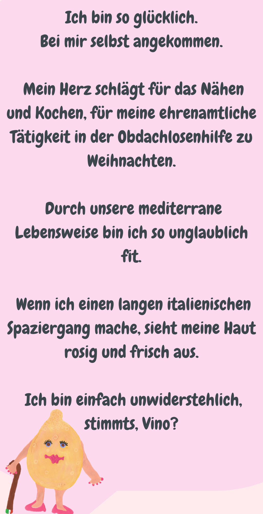 Ich bin so glücklich.
Bei mir selbst angekommen.
 Mein Herz schlägt für das Nähen und Kochen, für meine ehrenamtliche Tätigkeit in der Obdachlosenhilfe zu Weihnachten.
 Durch unsere mediterrane Lebensweise bin ich so unglaublich fit.
 Wenn ich einen langen italienischen Spaziergang mache, sieht meine Haut rosig und frisch aus.
 Ich bin einfach unwiderstehlich, stimmts, Vino?
