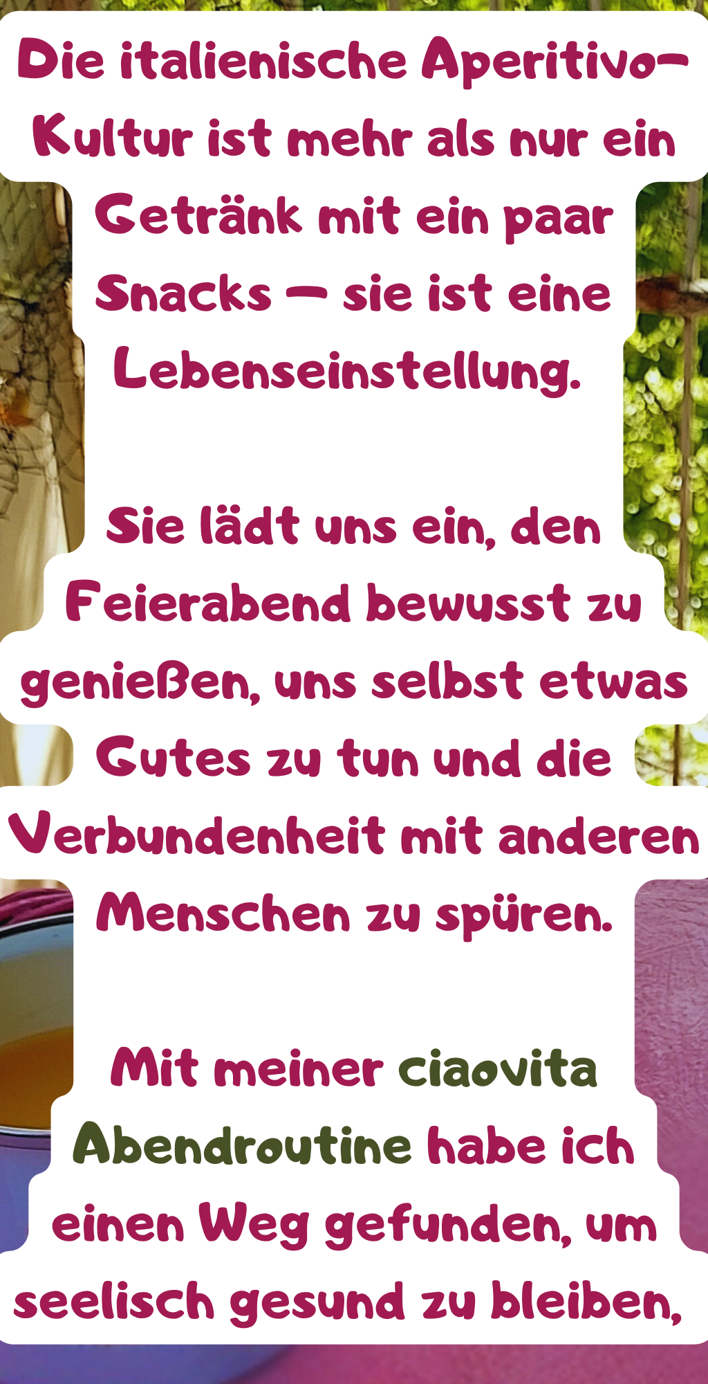 Die italienische Aperitivo-Kultur ist mehr als nur ein Getränk mit ein paar Snacks – sie ist eine Lebenseinstellung. 
Sie lädt uns ein, den Feierabend bewusst zu genießen, uns selbst etwas Gutes zu tun und die Verbundenheit mit anderen Menschen zu spüren.
Mit meiner ciaovita Abendroutine habe ich einen Weg gefunden, um seelisch gesund zu bleiben, 
