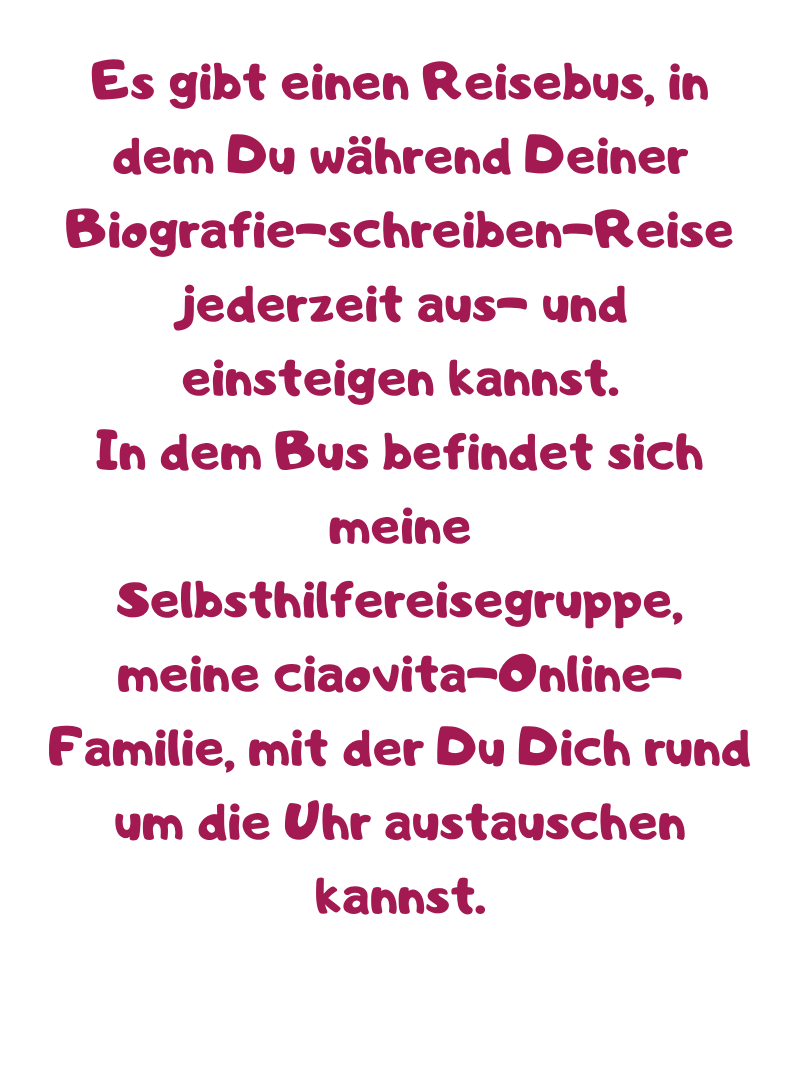 Es gibt einen Reisebus, in dem Du während Deiner Biografie-schreiben-Reise jederzeit aus- und einsteigen kannst.
In dem Bus befindet sich meine Selbsthilfereisegruppe, meine ciaovita-Online-Familie, mit der Du Dich rund um die Uhr austauschen kannst.
