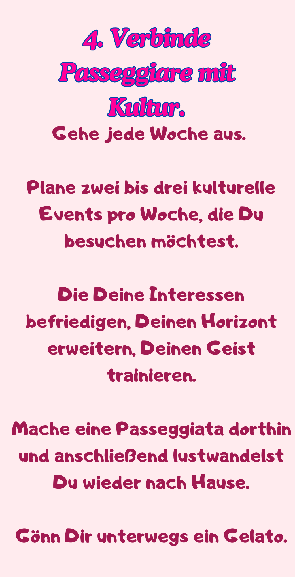 4. Verbinde Passeggiare mit Kultur.
Gehe jede Woche aus. 
Plane zwei bis drei kulturelle Events pro Woche, die Du besuchen möchtest.
Die Deine Interessen befriedigen, Deinen Horizont erweitern, Deinen Geist trainieren.
Mache eine Passeggiata dorthin und anschließend lustwandelst Du wieder nach Hause.
Gönn Dir unterwegs ein Gelato.