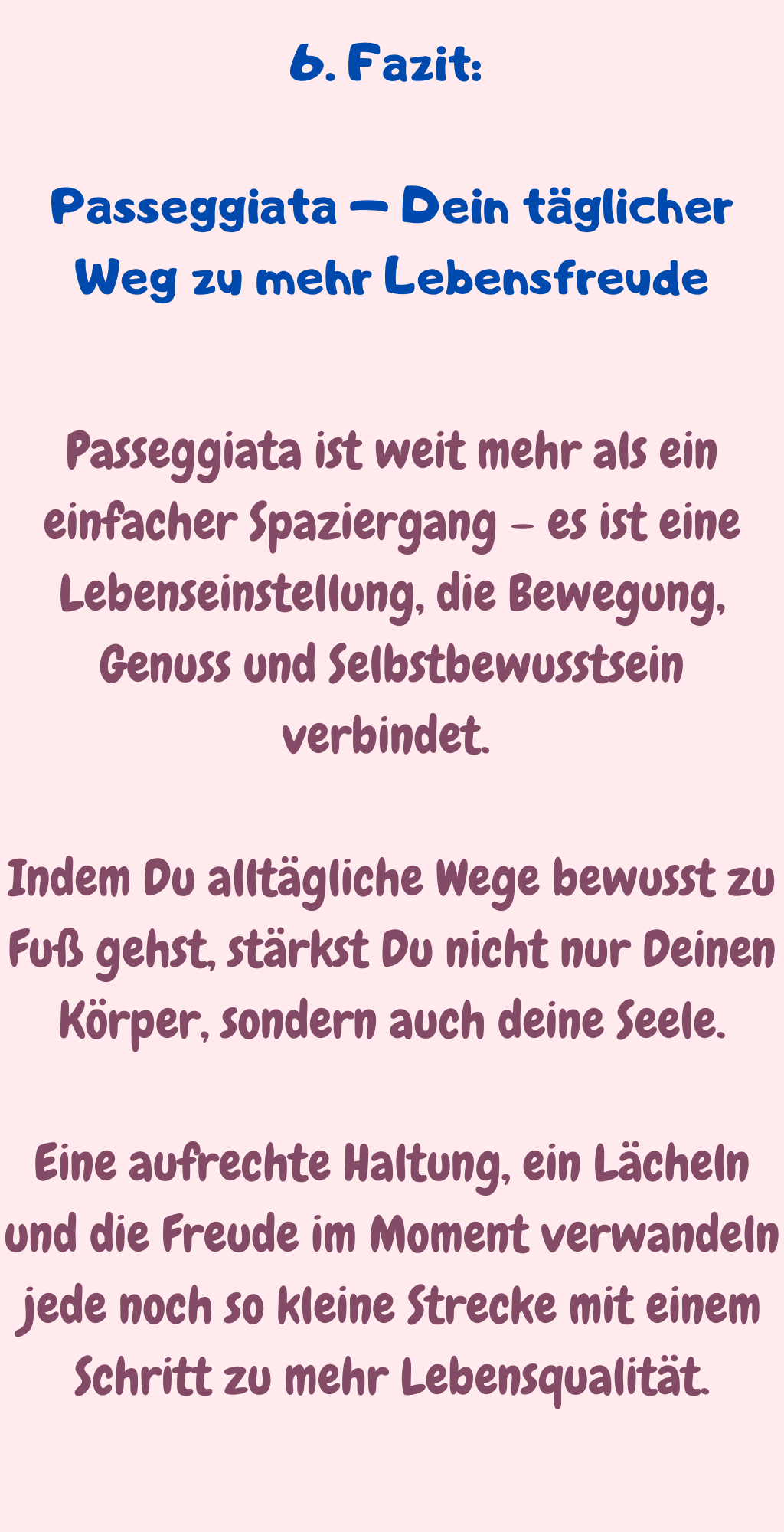 6. Fazit: 
Passeggiata – Dein täglicher Weg zu mehr Lebensfreude
Passeggiata ist weit mehr als ein einfacher Spaziergang – es ist eine Lebenseinstellung, die Bewegung, Genuss und Selbstbewusstsein verbindet. 
Indem Du alltägliche Wege bewusst zu Fuß gehst, stärkst Du nicht nur Deinen Körper, sondern auch deine Seele.
Eine aufrechte Haltung, ein Lächeln und die Freude im Moment verwandeln jede noch so kleine Strecke mit einem Schritt zu mehr Lebensqualität.
