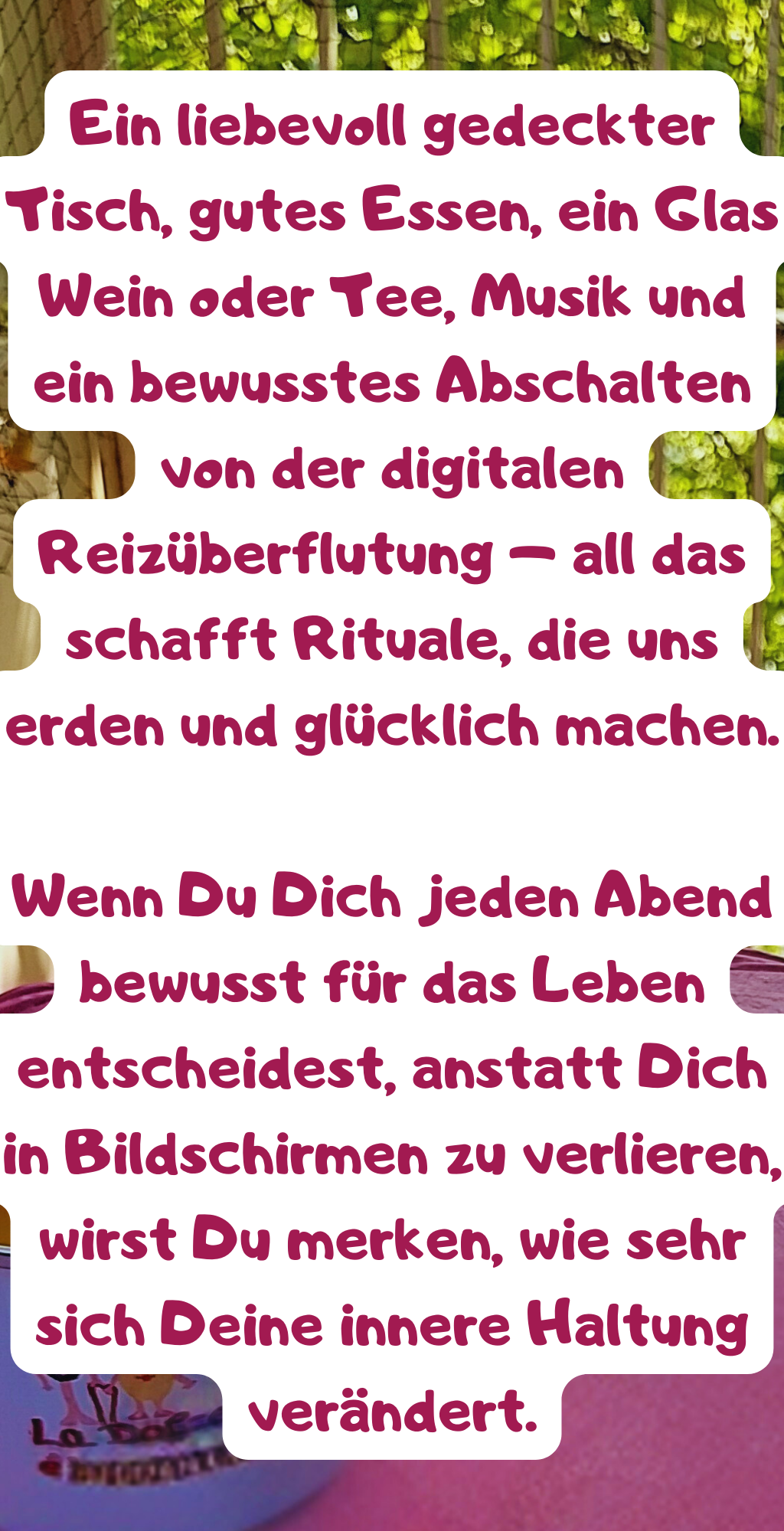 Ängste und Depressionen hinter mir zu lassen und jeden Tag mit Freude und Dankbarkeit zu beenden.
Das Leben besteht nicht aus den großen Meilensteinen, sondern aus den kleinen, alltäglichen Momenten.
Die Art, wie wir den Tag ausklingen lassen, bestimmt unsere innere Balance und unser Wohlbefinden.
