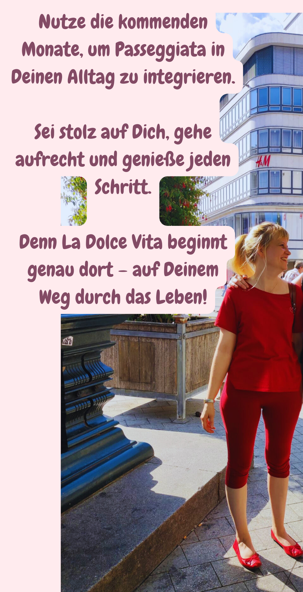 Nutze die kommenden Monate, um Passeggiata in Deinen Alltag zu integrieren.
Sei stolz auf Dich, gehe aufrecht und genieße jeden Schritt.
Denn La Dolce Vita beginnt genau dort – auf Deinem Weg durch das Leben!
