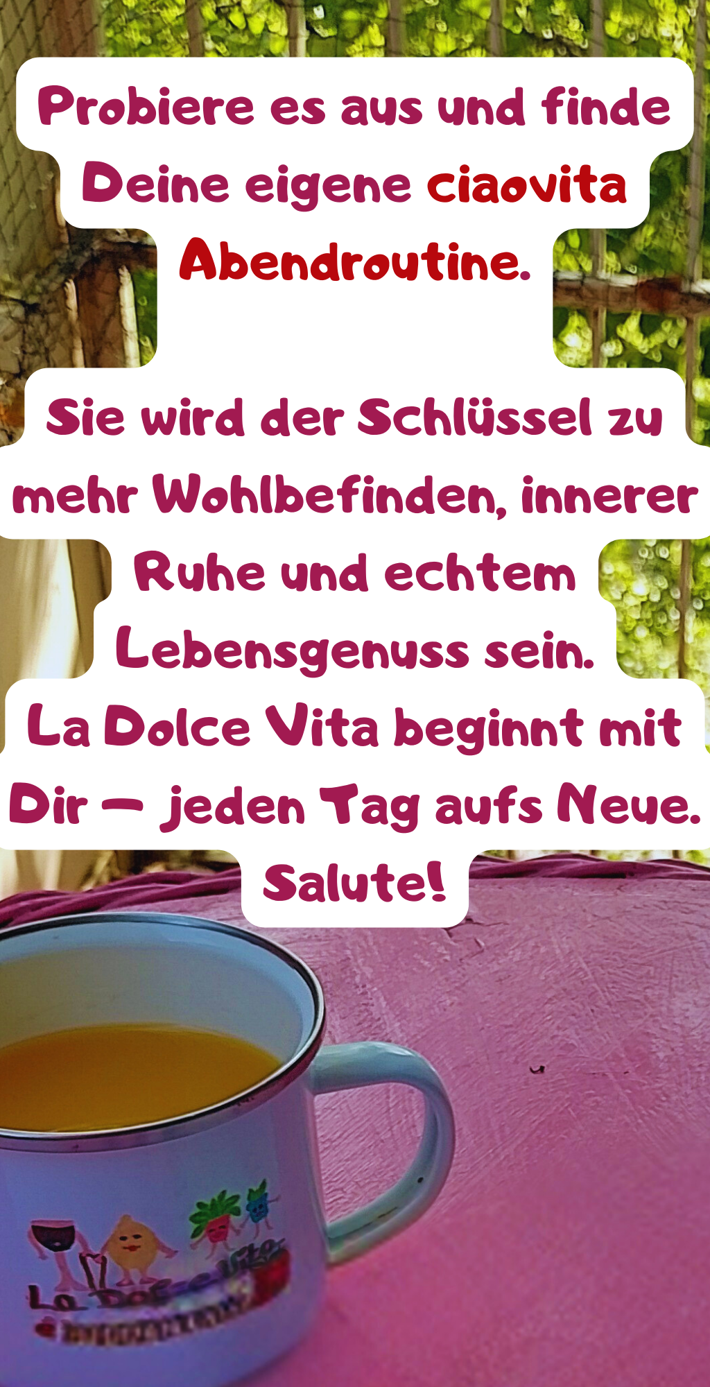 Wir wünschen Dir, dass Du das Dolce Vita in Deinem Alltag findest.
Dass Du Dir Zeit für Dich nimmst, dass Du gute Gewohnheiten etablierst und Du den Feierabend zelebrierst – so wie es Dir guttut.
Vielleicht beginnst Du heute mit einem kleinen Ritual: Ein schönes Getränk, eine Kleinigkeit zu essen, eine bewusste Reflexion des Tages.
