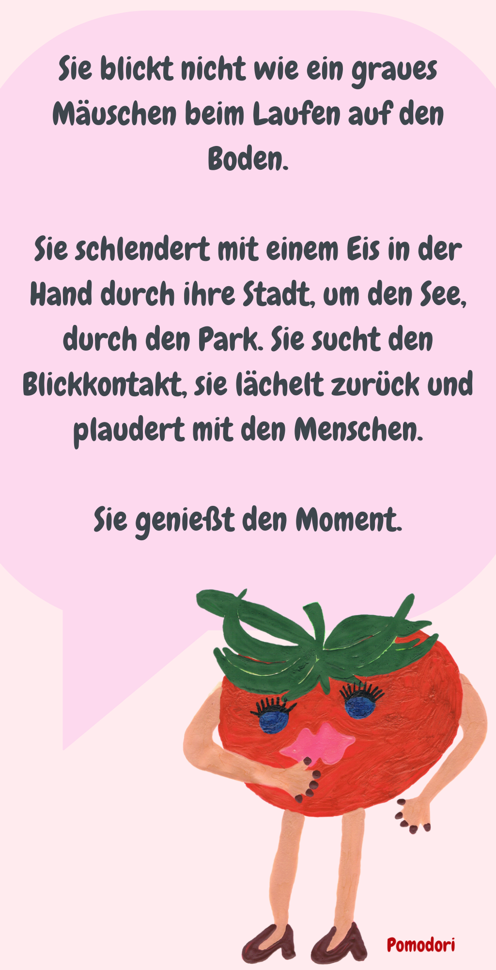 Sie blickt nicht wie ein graues Mäuschen beim Laufen auf den Boden.
Sie schlendert mit einem Eis in der Hand durch ihre Stadt, um den See, durch den Park. Sie sucht den Blickkontakt, sie lächelt zurück und plaudert mit den Menschen.
Sie genießt den Moment.
