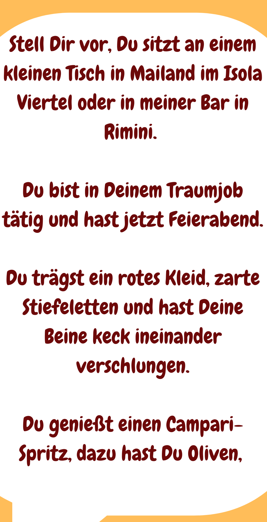 Stell Dir vor, Du sitzt an einem kleinen Tisch in Mailand im Isola Viertel oder in meiner Bar in Rimini. 
Du bist in Deinem Traumjob tätig und hast jetzt Feierabend.
Du trägst ein rotes Kleid, zarte Stiefeletten und hast Deine Beine keck ineinander verschlungen.
Du genießt einen Campari-Spritz, dazu hast Du Oliven, 
