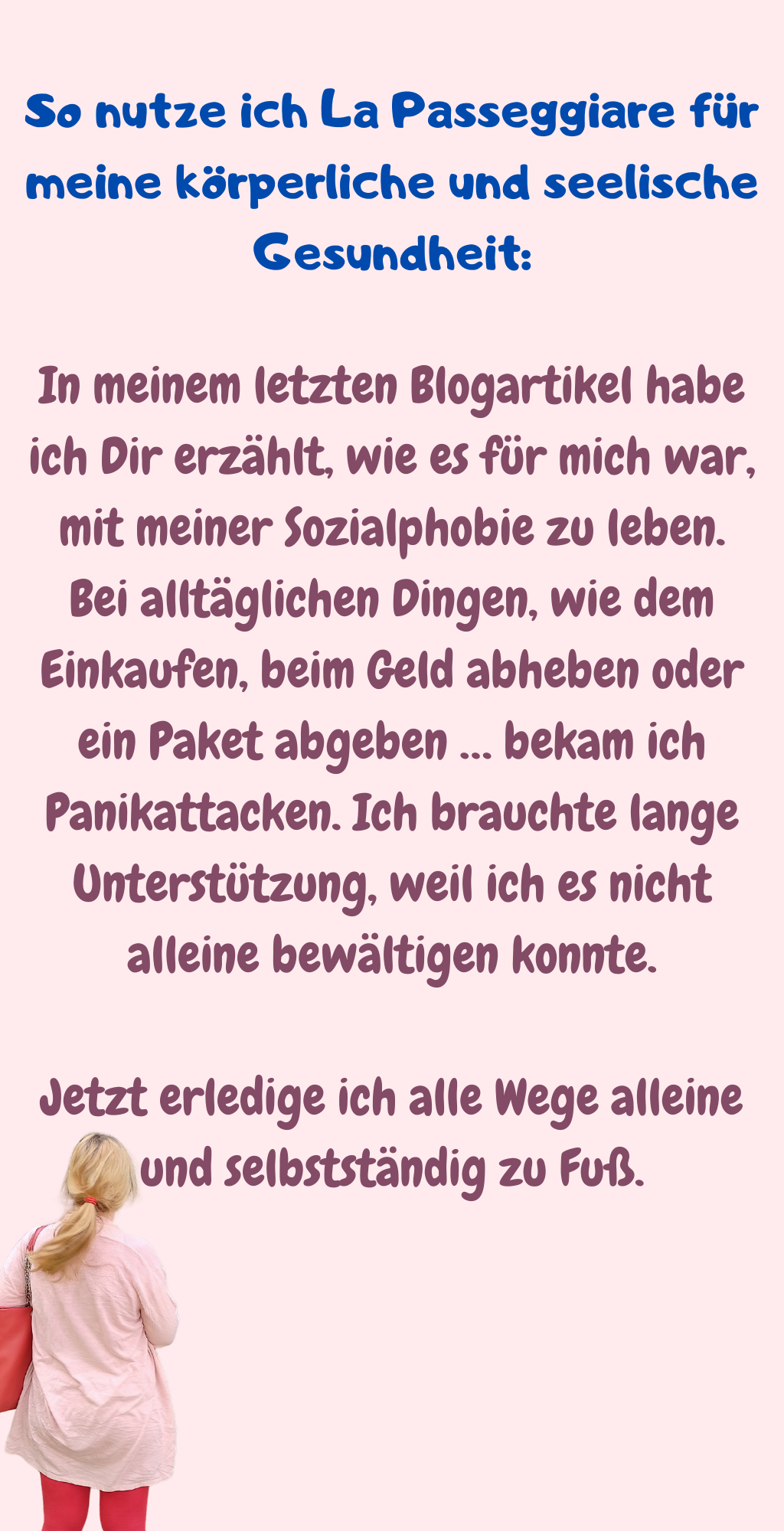 So nutze ich La Passeggiare für meine körperliche und seelische Gesundheit:
In meinem letzten Blogartikel habe ich Dir erzählt, wie es für mich war, mit meiner Sozialphobie zu leben. Bei alltäglichen Dingen, wie dem Einkaufen, beim Geld abheben oder ein Paket abgeben … bekam ich Panikattacken. Ich brauchte lange Unterstützung, weil ich es nicht alleine bewältigen konnte.
Jetzt erledige ich alle Wege alleine und selbstständig zu Fuß.
