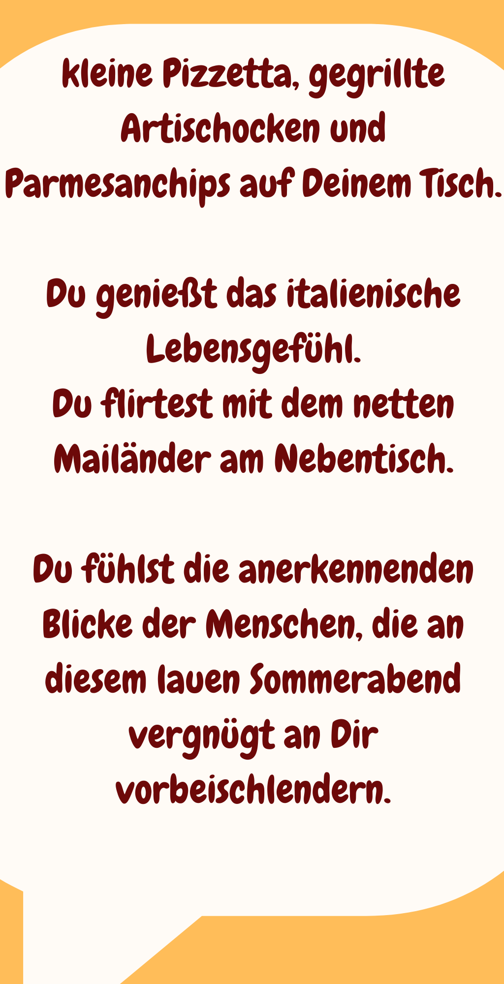 kleine Pizzetta, gegrillte Artischocken und Parmesanchips auf Deinem Tisch.
Du genießt das italienische Lebensgefühl.
Du flirtest mit dem netten Mailänder am Nebentisch.
Du fühlst die anerkennenden Blicke der Menschen, die an diesem lauen Sommerabend vergnügt an Dir vorbeischlendern.

