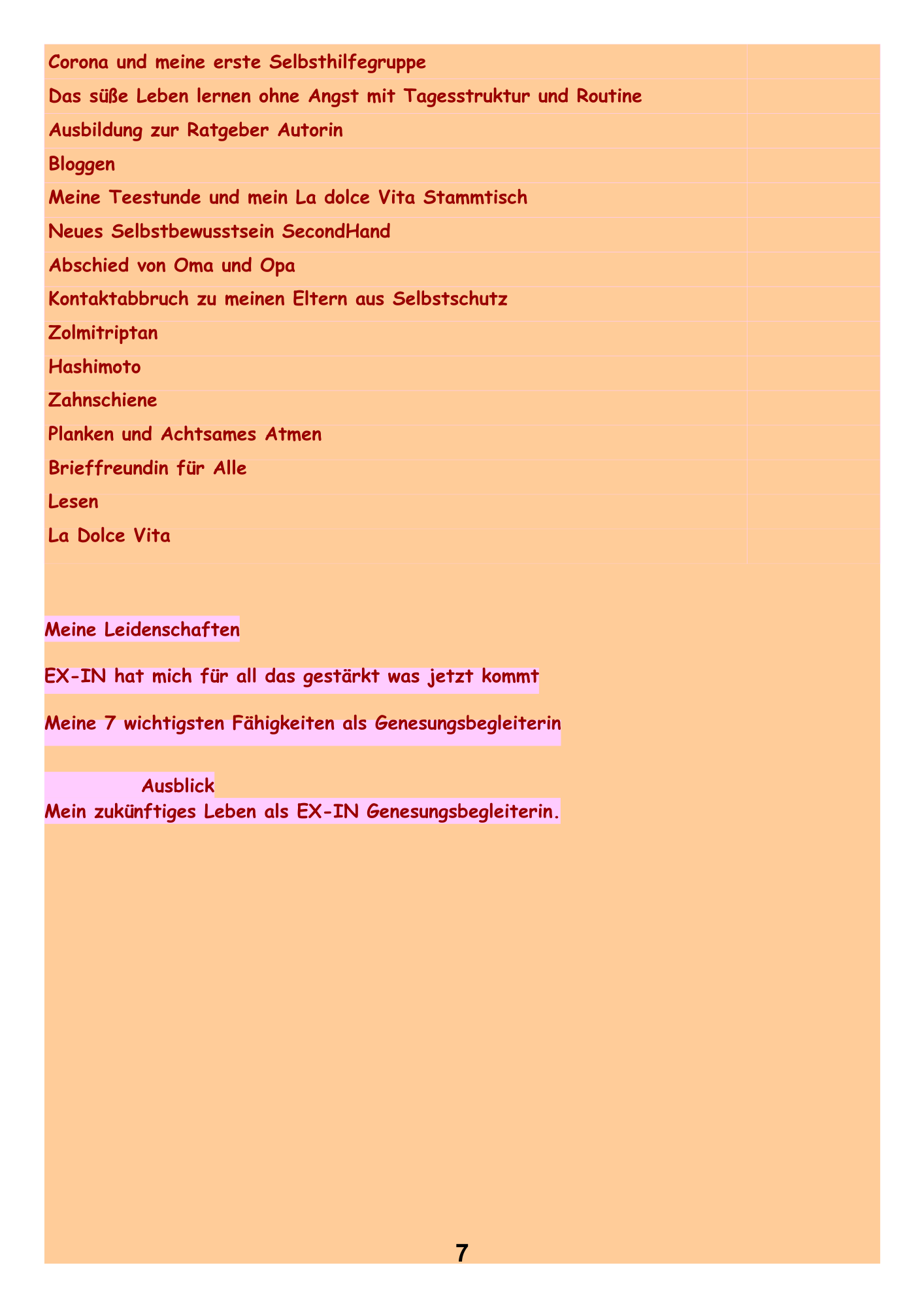 Corona und meine erste Selbsthilfegruppe Das süße Leben lernen ohne Angst mit Tagesstruktur und Routine Ausbildung zur
Ratgeber Autorin Bloggen Meine Teestunde und mein La dolce Vita Stammtisch Neues Selbstbewusstsein SecondHand Abschied von Oma und Opa Kontaktabbruch zu meinen Eltern aus Selbstschutz Zolmitriptan Hashimoto Zahnschiene Planken und Achtsames Atmen Brieffreundin für Alle Lesen La Dolce Vita
Meine Leidenschaften EX-IN hat mich für all das gestärkt was jetzt kommt Meine 7 wichtigsten Fähigkeiten als Genesungsbegleiterin.
Ausblick Mein zukünftiges Leben als EX-IN Genesungsbegleiterin.