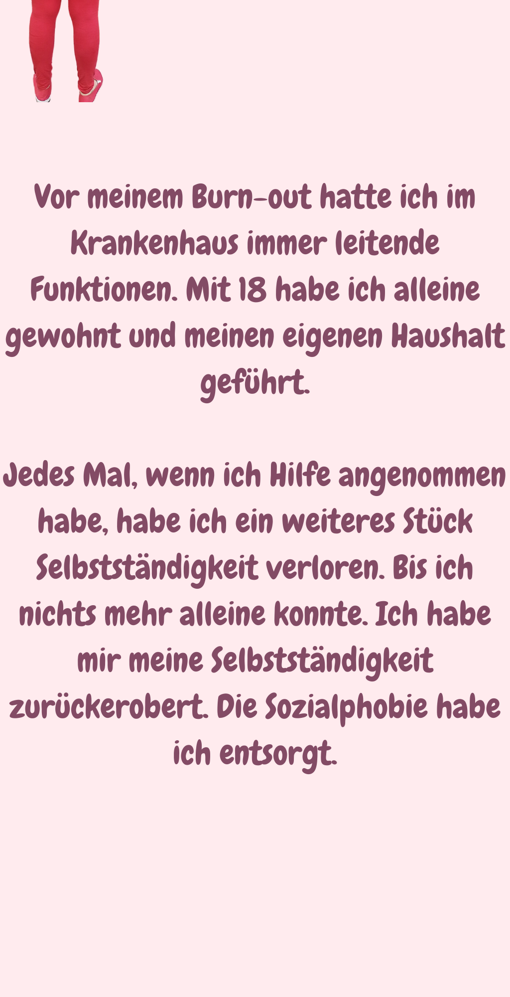 Vor meinem Burn-out hatte ich im Krankenhaus immer leitende Funktionen. Mit 18 habe ich alleine gewohnt und meinen eigenen Haushalt geführt.
Jedes Mal, wenn ich Hilfe angenommen habe, habe ich ein weiteres Stück Selbstständigkeit verloren. Bis ich nichts mehr alleine konnte. Ich habe mir meine Selbstständigkeit zurückerobert. Die Sozialphobie habe ich entsorgt.
