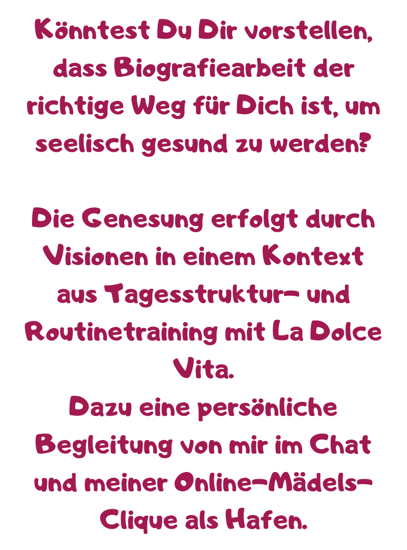 Könntest Du Dir vorstellen, dass Biografiearbeit der richtige Weg für Dich ist, um seelisch gesund zu werden?
Die Genesung erfolgt durch Visionen in einem Kontext aus Tagesstruktur- und Routinetraining mit La Dolce Vita.
Dazu eine persönliche Begleitung von mir im Chat und meiner Online-Mädels-Clique als Hafen.
