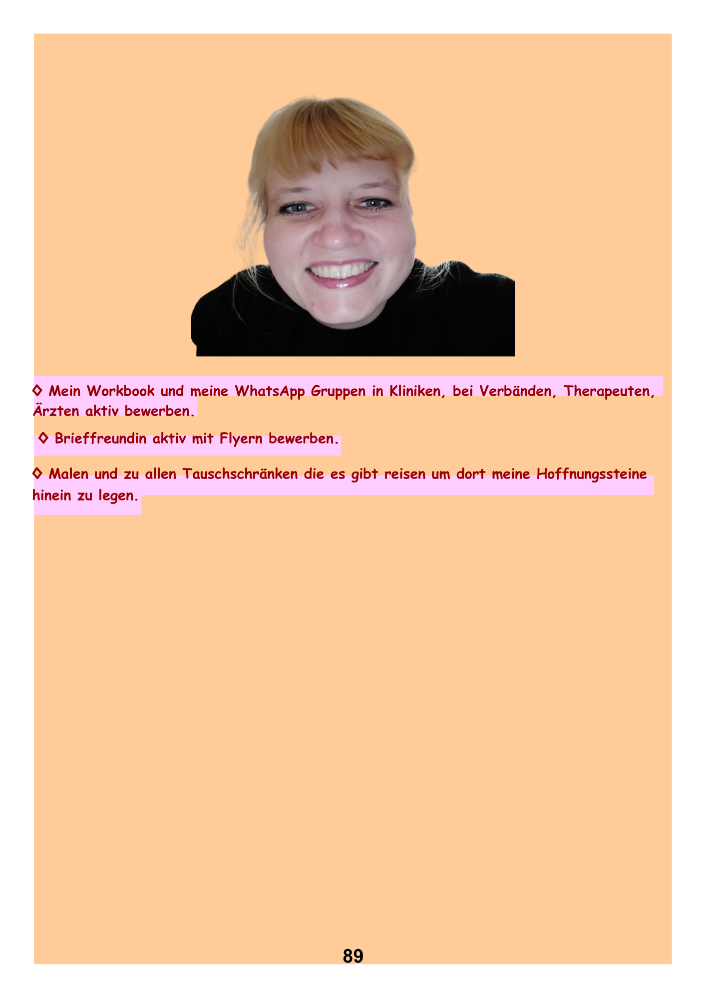 ◊ Mein Workbook und meine WhatsApp Gruppen in Kliniken, bei Verbänden, Therapeuten, Ärzten aktiv bewerben.
◊ Brieffreundin aktiv mit Flyern bewerben. ◊ Malen und zu allen Tauschschränken die es gibt reisen um dort meine Hoffnungssteine
hinein zu legen.