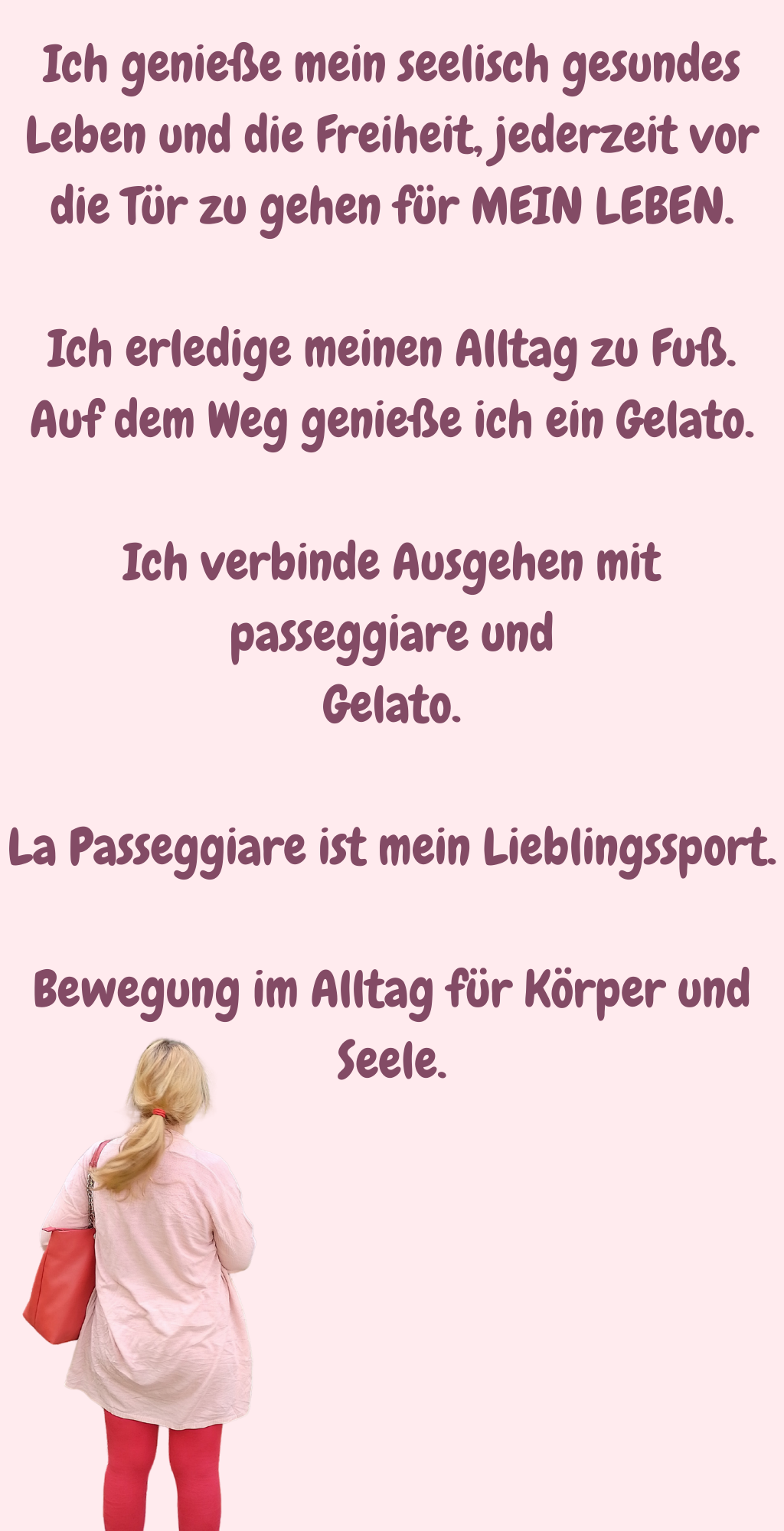 Ich genieße mein seelisch gesundes Leben und die Freiheit, jederzeit vor die Tür zu gehen für MEIN LEBEN.
Ich erledige meinen Alltag zu Fuß.
Auf dem Weg genieße ich ein Gelato.
Ich verbinde Ausgehen mit passeggiare und
Gelato.
La Passeggiare ist mein Lieblingssport.
Bewegung im Alltag für Körper und Seele.