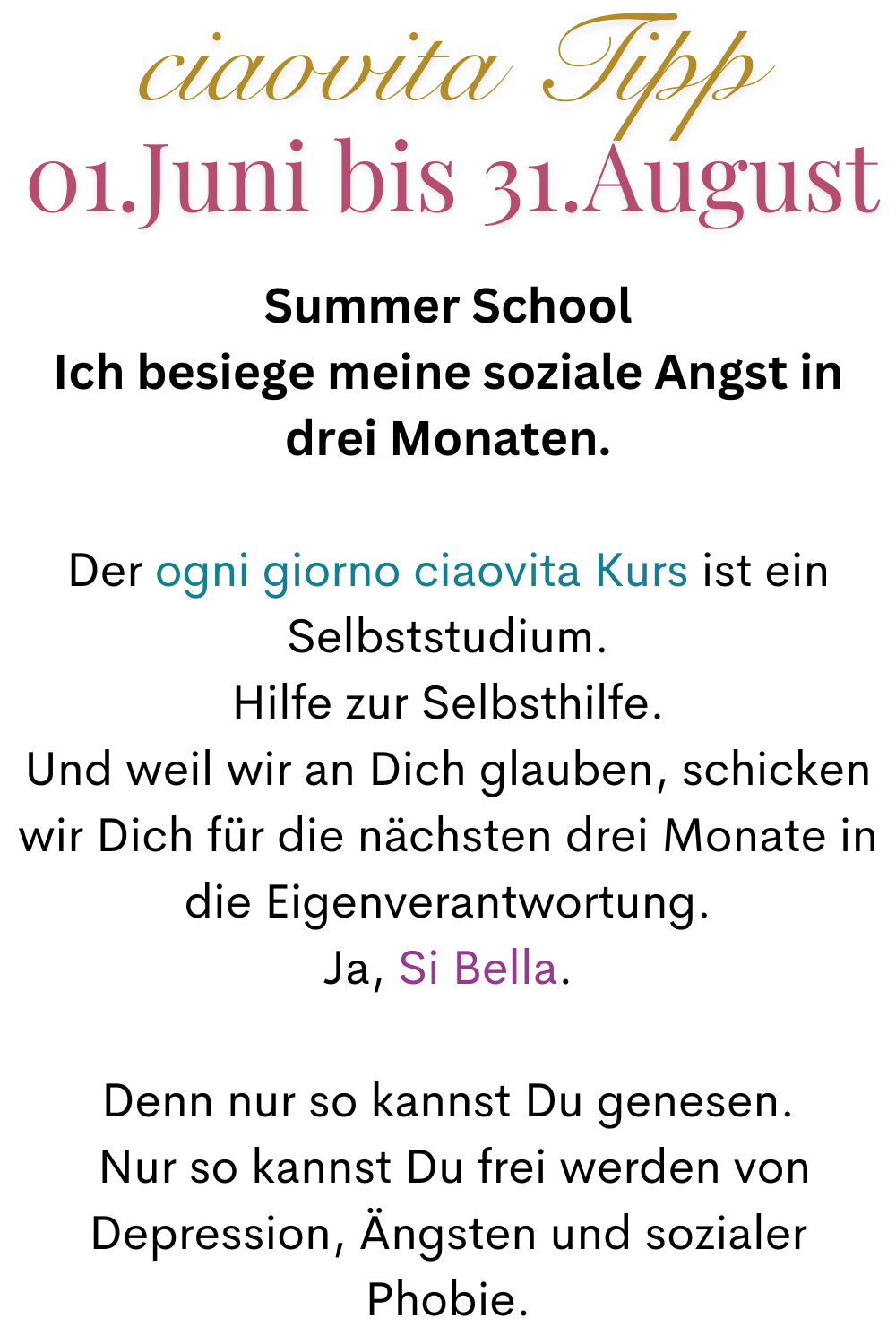 ciaovita Tipp   01.Juni bis 31.August
Summer School
Ich besiege meine soziale Angst in drei Monaten.
Der ogni giorno ciaovita Kurs ist ein Selbststudium.
Hilfe zur Selbsthilfe.
Und weil wir an Dich glauben, schicken wir Dich für die nächsten drei Monate in die Eigenverantwortung.
Ja, Si Bella.
Denn nur so kannst Du genesen.
 Nur so kannst Du frei werden von Depression, Ängsten und sozialer Phobie.