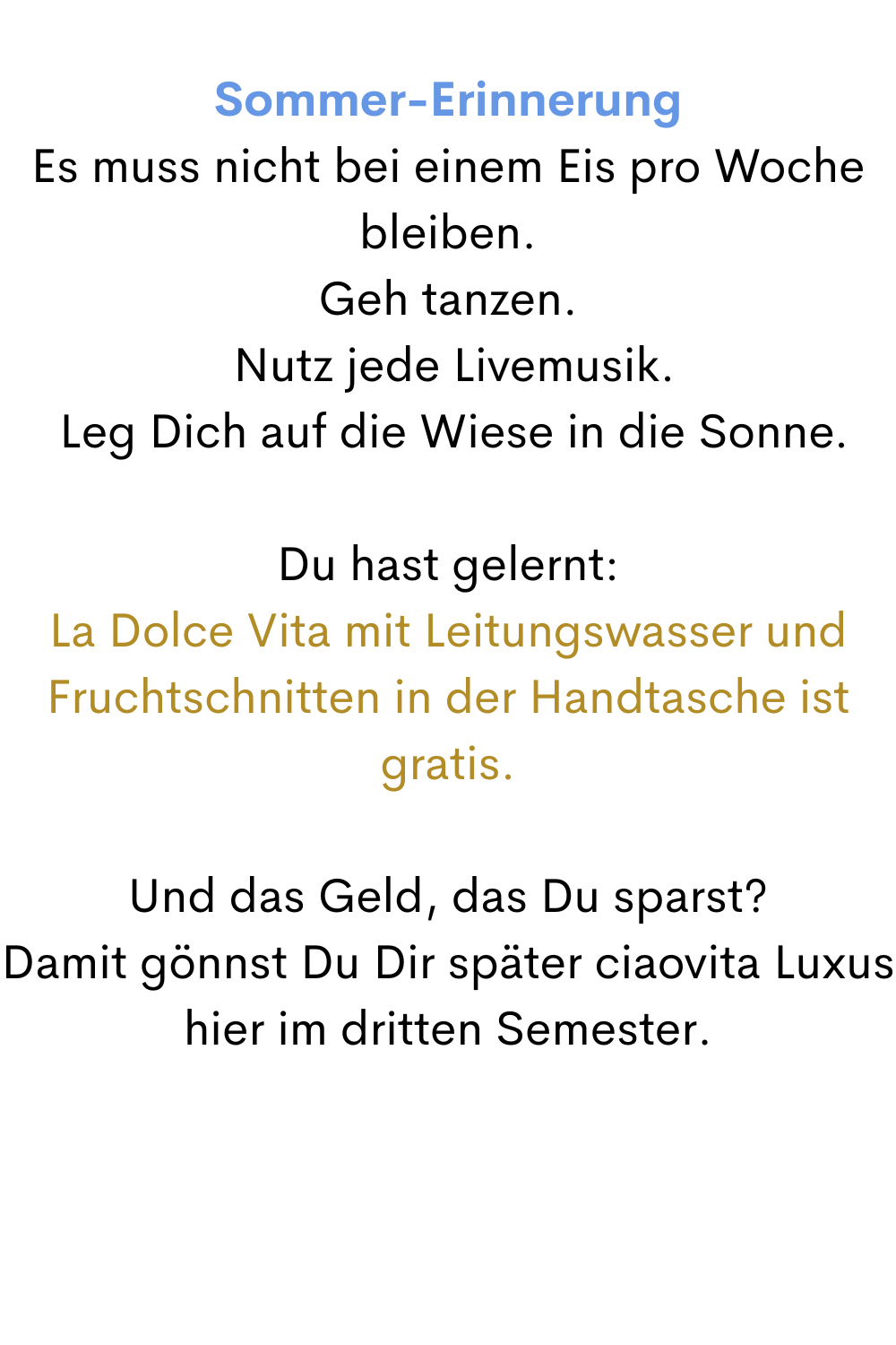 Sommer-Erinnerung
Es muss nicht bei einem Eis pro Woche bleiben.
Geh tanzen.
 Nutz jede Livemusik.
 Leg Dich auf die Wiese in die Sonne.
Du hast gelernt:
La Dolce Vita mit Leitungswasser und Fruchtschnitten in der Handtasche ist gratis.
Und das Geld, das Du sparst?
Damit gönnst Du Dir später ciaovita Luxus hier im dritten Semester.
