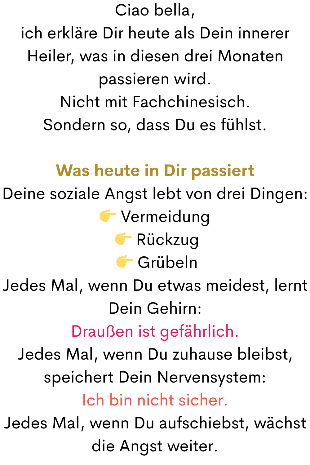 Ciao bella,
ich erkläre Dir heute als Dein innerer Heiler, was in diesen drei Monaten passieren wird.
Nicht mit Fachchinesisch.
Sondern so, dass Du es fühlst.
Was heute in Dir passiert
Deine soziale Angst lebt von drei Dingen:
 Vermeidung
  Rückzug
  Grübeln
Jedes Mal, wenn Du etwas meidest, lernt Dein Gehirn:
Draußen ist gefährlich.
Jedes Mal, wenn Du zuhause bleibst, speichert Dein Nervensystem:
Ich bin nicht sicher.
Jedes Mal, wenn Du aufschiebst, wächst die Angst weiter.
