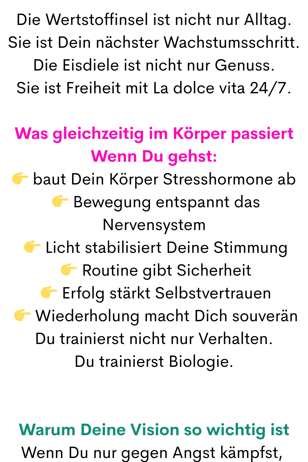 Die Wertstoffinsel ist nicht nur Alltag.
Sie ist Dein nächster Wachstumsschritt.
Die Eisdiele ist nicht nur Genuss.
Sie ist Freiheit mit La dolce vita 24/7.
Was gleichzeitig im Körper passiert
Wenn Du gehst:
 baut Dein Körper Stresshormone ab
  Bewegung entspannt das Nervensystem
  Licht stabilisiert Deine Stimmung
  Routine gibt Sicherheit
  Erfolg stärkt Selbstvertrauen
  Wiederholung macht Dich souverän
Du trainierst nicht nur Verhalten.
Du trainierst Biologie.
Warum Deine Vision so wichtig ist
Wenn Du nur gegen Angst kämpfst, 
