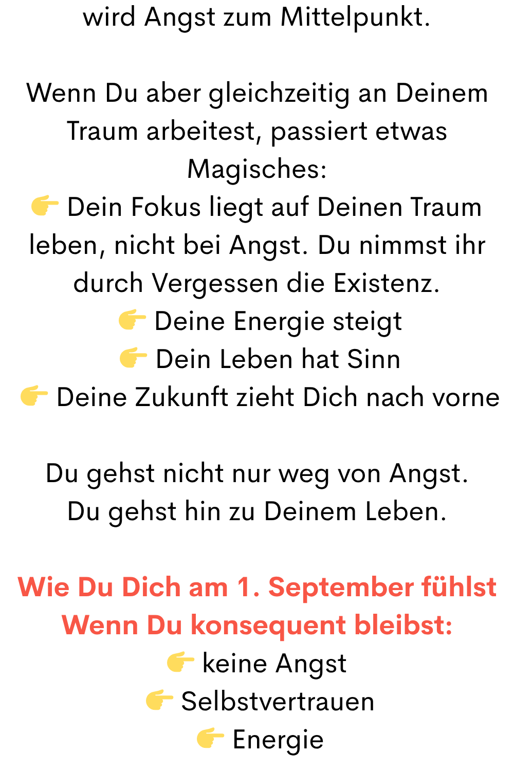wird Angst zum Mittelpunkt.
Wenn Du aber gleichzeitig an Deinem Traum arbeitest, passiert etwas Magisches:
 Dein Fokus liegt auf Deinen Traum leben, nicht bei Angst. Du nimmst ihr durch Vergessen die Existenz.
  Deine Energie steigt
  Dein Leben hat Sinn
  Deine Zukunft zieht Dich nach vorne
Du gehst nicht nur weg von Angst.
Du gehst hin zu Deinem Leben.
Wie Du Dich am 1. September fühlst
Wenn Du konsequent bleibst:
 keine Angst
  Selbstvertrauen
  Energie
