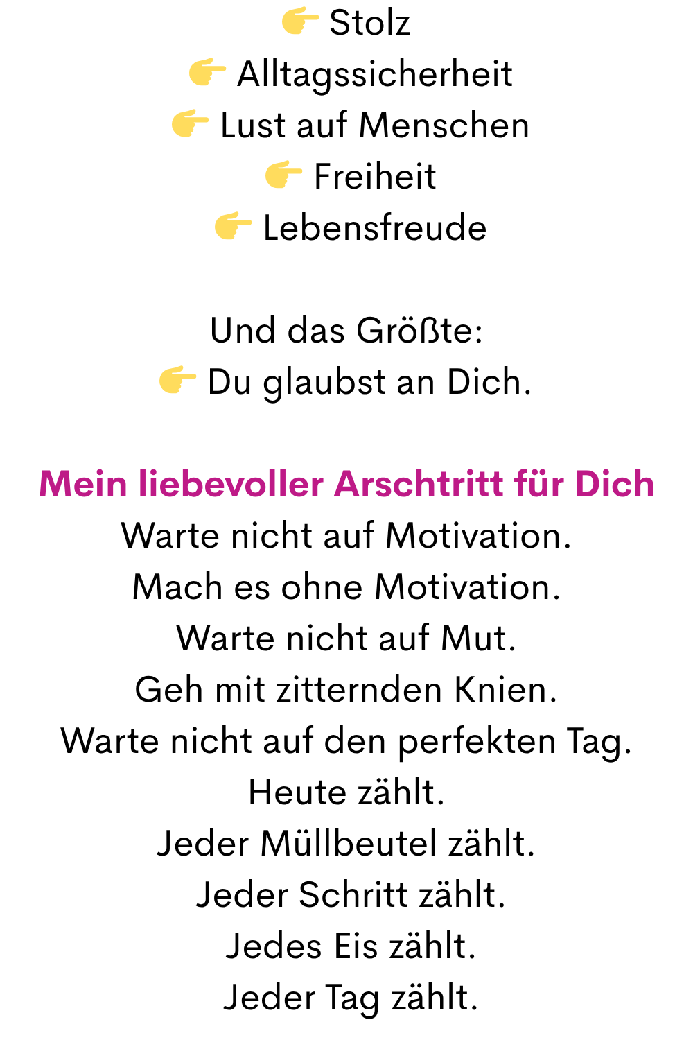  Stolz
  Alltagssicherheit
  Lust auf Menschen
  Freiheit
  Lebensfreude
Und das Größte:
 Du glaubst an Dich.
Mein liebevoller Arschtritt für Dich
Warte nicht auf Motivation.
Mach es ohne Motivation.
Warte nicht auf Mut.
Geh mit zitternden Knien.
Warte nicht auf den perfekten Tag.
Heute zählt.
Jeder Müllbeutel zählt.
 Jeder Schritt zählt.
 Jedes Eis zählt.
 Jeder Tag zählt.
