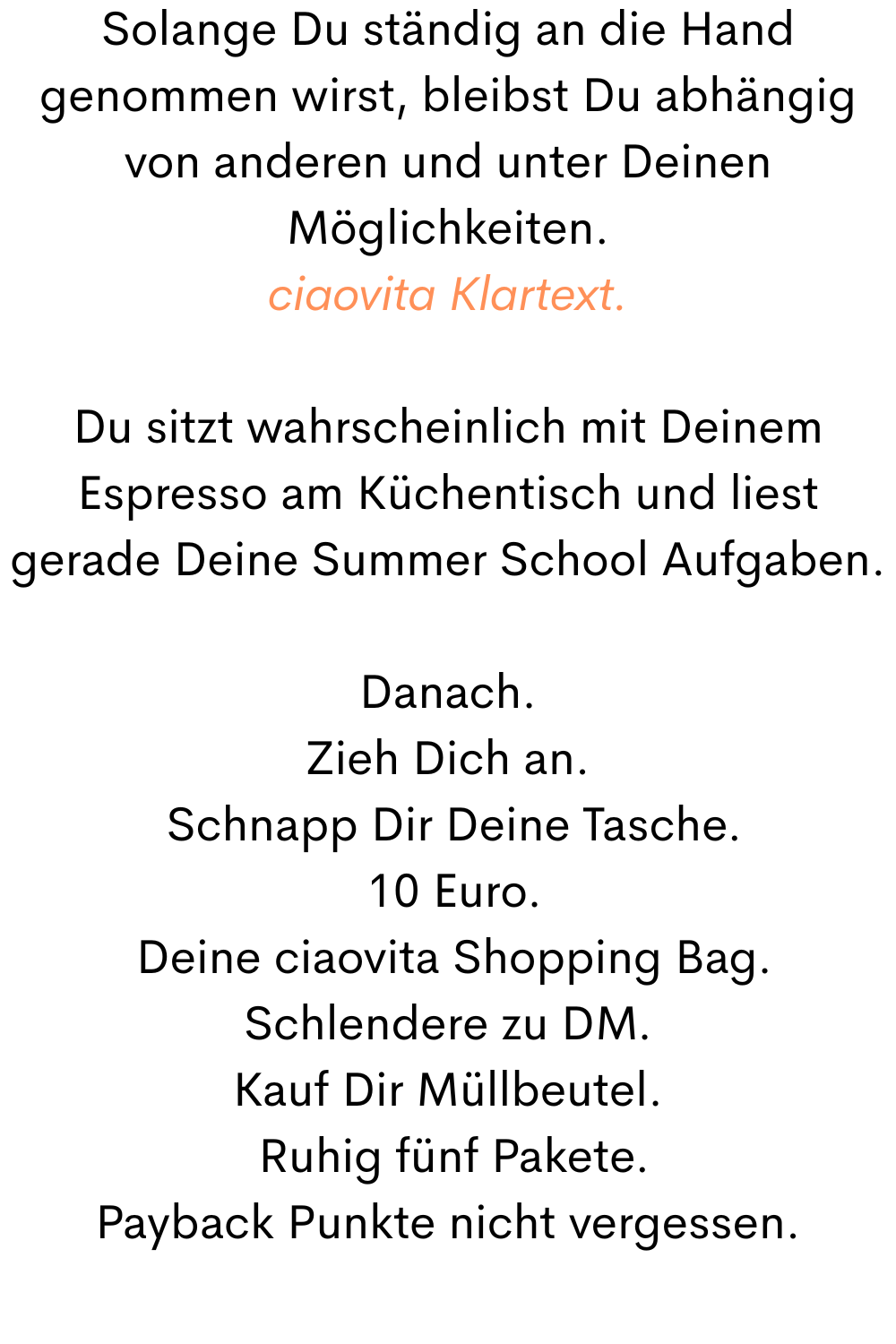 Solange Du ständig an die Hand genommen wirst, bleibst Du abhängig von anderen und unter Deinen Möglichkeiten.
ciaovita Klartext.
Du sitzt wahrscheinlich mit Deinem Espresso am Küchentisch und liest gerade Deine Summer School Aufgaben.
Danach.
Zieh Dich an.
 Schnapp Dir Deine Tasche.
 10 Euro.
 Deine ciaovita Shopping Bag.
Schlendere zu DM.
Kauf Dir Müllbeutel.
 Ruhig fünf Pakete.
Payback Punkte nicht vergessen.
