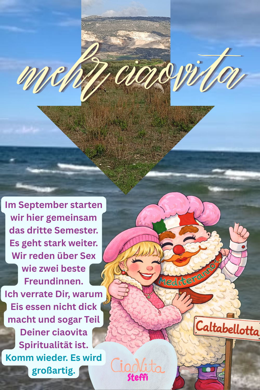 mehr ciaovita
Im September starten wir hier gemeinsam das dritte Semester.
Es geht stark weiter.
Wir reden über Sex wie zwei beste Freundinnen.
Ich verrate Dir, warum Eis essen nicht dick macht und sogar Teil Deiner ciaovita Spiritualität ist.
Komm wieder. Es wird großartig.
Deine ciaovita Steffi und Dein ciaovita Mediterano.