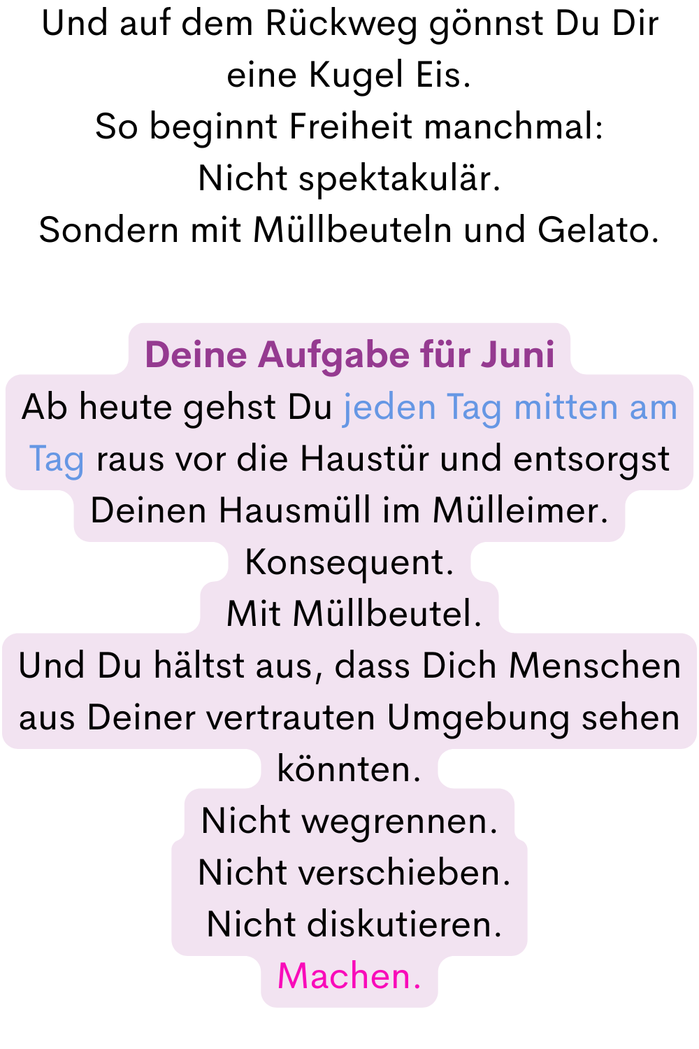 Und auf dem Rückweg gönnst Du Dir eine Kugel Eis.
So beginnt Freiheit manchmal:
Nicht spektakulär.
Sondern mit Müllbeuteln und Gelato.
Deine Aufgabe für Juni
Ab heute gehst Du jeden Tag mitten am Tag raus vor die Haustür und entsorgst Deinen Hausmüll im Mülleimer.
Konsequent.
 Mit Müllbeutel.
Und Du hältst aus, dass Dich Menschen aus Deiner vertrauten Umgebung sehen könnten.
Nicht wegrennen.
 Nicht verschieben.
 Nicht diskutieren.
Machen.
