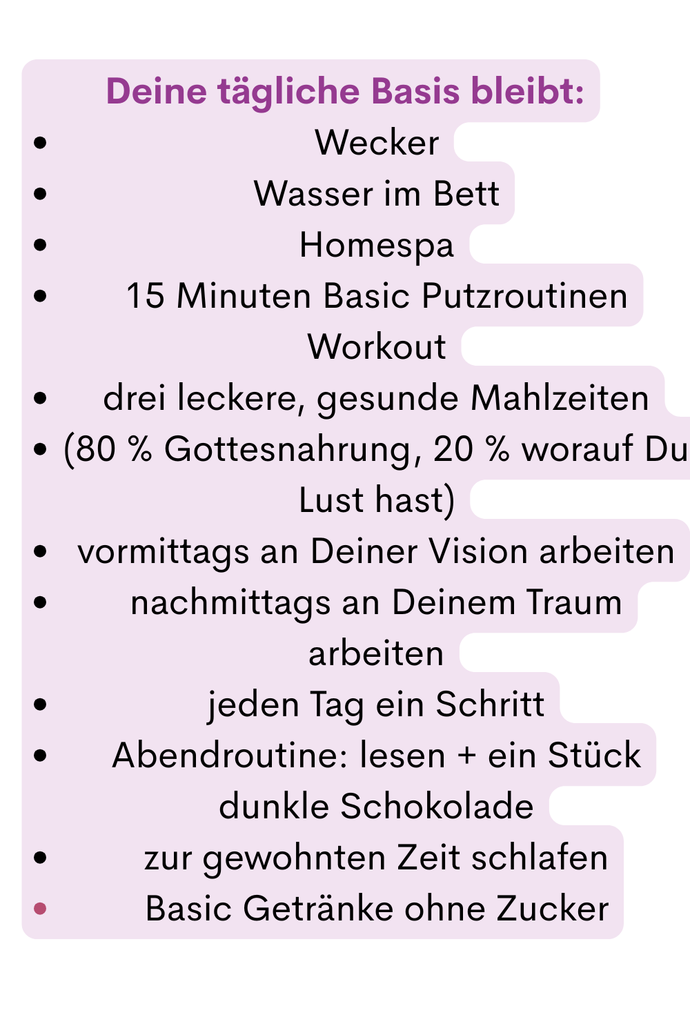Deine tägliche Basis bleibt:
Wecker
Wasser im Bett
Homespa
15 Minuten Basic Putzroutinen Workout
drei leckere, gesunde Mahlzeiten
(80 % Gottesnahrung, 20 % worauf Du Lust hast)
vormittags an Deiner Vision arbeiten
nachmittags an Deinem Traum arbeiten
jeden Tag ein Schritt
Abendroutine: lesen + ein Stück dunkle Schokolade
zur gewohnten Zeit schlafen
Basic Getränke ohne Zucker
