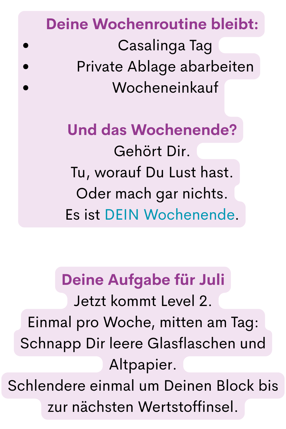 Deine tägliche Basis bleibt:
Wecker
Wasser im Bett
Homespa
15 Minuten Basic Putzroutinen Workout
drei leckere, gesunde Mahlzeiten
(80 % Gottesnahrung, 20 % worauf Du Lust hast)
vormittags an Deiner Vision arbeiten
nachmittags an Deinem Traum arbeiten
jeden Tag ein Schritt
Abendroutine: lesen + ein Stück dunkle Schokolade
zur gewohnten Zeit schlafen
Basic Getränke ohne Zucker
Deine Aufgabe für Juli
Jetzt kommt Level 2.
Einmal pro Woche, mitten am Tag:
Schnapp Dir leere Glasflaschen und Altpapier.
Schlendere einmal um Deinen Block bis zur nächsten Wertstoffinsel.
