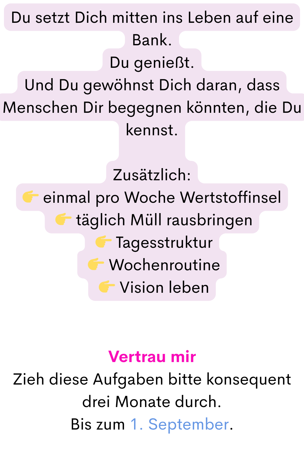 Du setzt Dich mitten ins Leben auf eine Bank.
Du genießt.
Und Du gewöhnst Dich daran, dass Menschen Dir begegnen könnten, die Du kennst.
Zusätzlich:
 einmal pro Woche Wertstoffinsel
  täglich Müll rausbringen
  Tagesstruktur
  Wochenroutine
  Vision leben
Vertrau mir
Zieh diese Aufgaben bitte konsequent drei Monate durch.
Bis zum 1. September.
