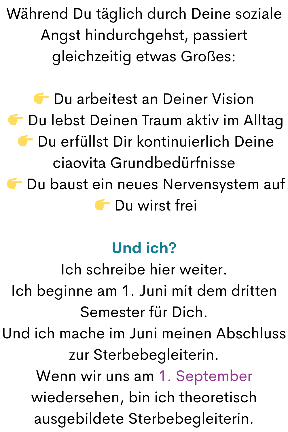 Während Du täglich durch Deine soziale Angst hindurchgehst, passiert gleichzeitig etwas Großes:
 Du arbeitest an Deiner Vision
  Du lebst Deinen Traum aktiv im Alltag
  Du erfüllst Dir kontinuierlich Deine ciaovita Grundbedürfnisse
  Du baust ein neues Nervensystem auf
  Du wirst frei
Und ich?
Ich schreibe hier weiter.
Ich beginne am 1. Juni mit dem dritten Semester für Dich.
Und ich mache im Juni meinen Abschluss zur Sterbebegleiterin.
Wenn wir uns am 1. September wiedersehen, bin ich theoretisch ausgebildete Sterbebegleiterin.
