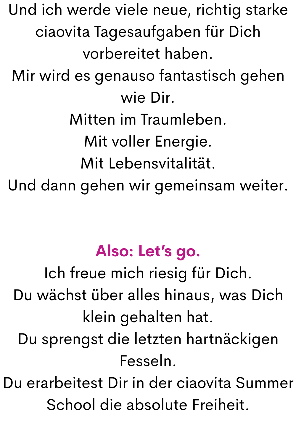 Und ich werde viele neue, richtig starke ciaovita Tagesaufgaben für Dich vorbereitet haben.
Mir wird es genauso fantastisch gehen wie Dir.
Mitten im Traumleben.
Mit voller Energie.
Mit Lebensvitalität.
Und dann gehen wir gemeinsam weiter.
Also: Let’s go.
Ich freue mich riesig für Dich.
Du wächst über alles hinaus, was Dich klein gehalten hat.
Du sprengst die letzten hartnäckigen Fesseln.
Du erarbeitest Dir in der ciaovita Summer School die absolute Freiheit.
