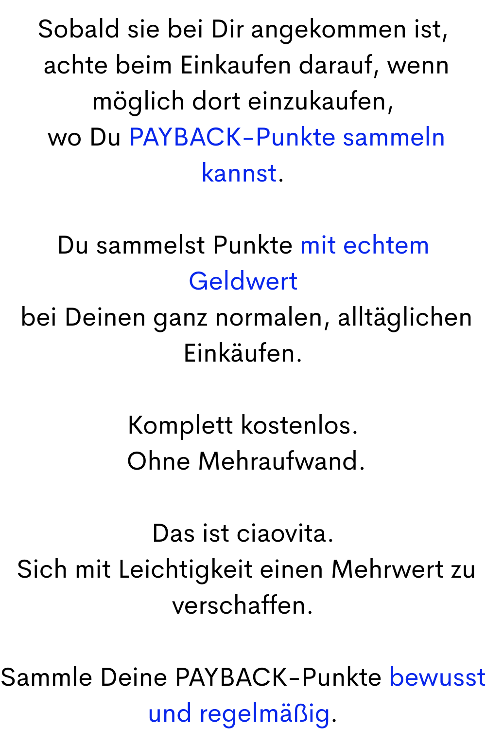 Sobald sie bei Dir angekommen ist,
achte beim Einkaufen darauf, wenn möglich dort einzukaufen,
wo Du PAYBACK-Punkte sammeln kannst.
Du sammelst Punkte mit echtem Geldwert
bei Deinen ganz normalen, alltäglichen Einkäufen.
Komplett kostenlos.
Ohne Mehraufwand.
Das ist ciaovita.
Sich mit Leichtigkeit einen Mehrwert zu verschaffen.
Sammle Deine PAYBACK-Punkte bewusst und regelmäßig.
