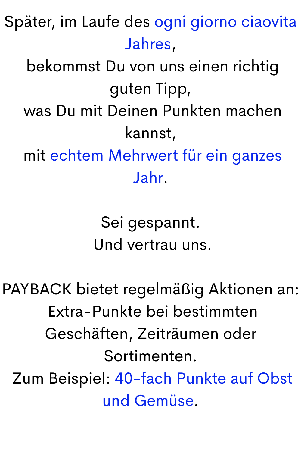 Später, im Laufe des ogni giorno ciaovita Jahres,
bekommst Du von uns einen richtig guten Tipp,
was Du mit Deinen Punkten machen kannst,
mit echtem Mehrwert für ein ganzes Jahr.
Sei gespannt.
Und vertrau uns.
PAYBACK bietet regelmäßig Aktionen an:
Extra-Punkte bei bestimmten Geschäften, Zeiträumen oder Sortimenten.
Zum Beispiel: 40-fach Punkte auf Obst und Gemüse.
