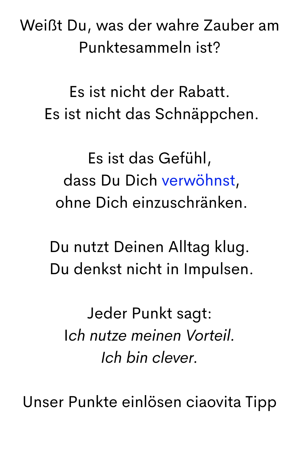 Weißt Du, was der wahre Zauber am Punktesammeln ist?
Es ist nicht der Rabatt.
Es ist nicht das Schnäppchen.
Es ist das Gefühl,
dass Du Dich verwöhnst,
ohne Dich einzuschränken.
Du nutzt Deinen Alltag klug.
Du denkst nicht in Impulsen.
Jeder Punkt sagt:
Ich nutze meinen Vorteil.
Ich bin clever.
Unser Punkte einlösen ciaovita Tipp