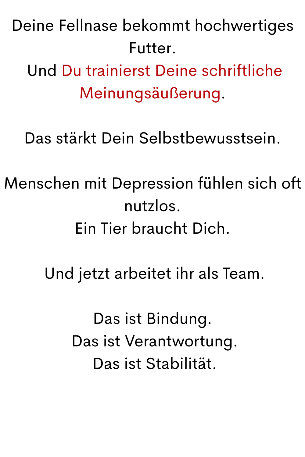 Deine Fellnase bekommt hochwertiges Futter.
 Und Du trainierst Deine schriftliche Meinungsäußerung.
Das stärkt Dein Selbstbewusstsein.
Menschen mit Depression fühlen sich oft nutzlos.
Ein Tier braucht Dich.
 Und jetzt arbeitet ihr als Team.
Das ist Bindung.
 Das ist Verantwortung.
 Das ist Stabilität.

