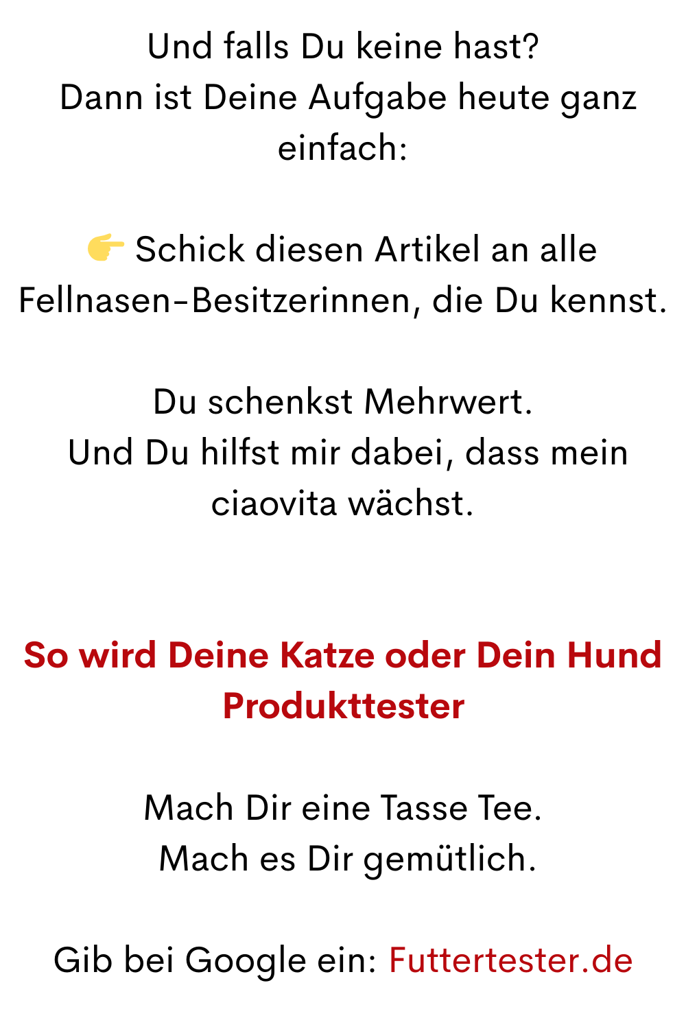 Und falls Du keine hast?
 Dann ist Deine Aufgabe heute ganz einfach:
 Schick diesen Artikel an alle Fellnasen-Besitzerinnen, die Du kennst.
Du schenkst Mehrwert.
 Und Du hilfst mir dabei, dass mein ciaovita wächst.
So wird Deine Katze oder Dein Hund Produkttester
Mach Dir eine Tasse Tee.
 Mach es Dir gemütlich.
Gib bei Google ein: Futtertester.de
