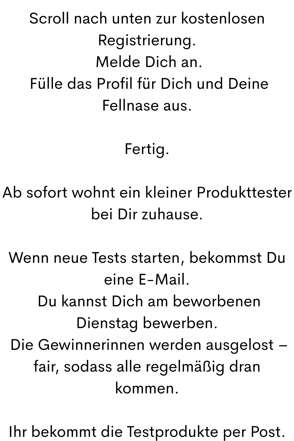Scroll nach unten zur kostenlosen Registrierung.
 Melde Dich an.
 Fülle das Profil für Dich und Deine Fellnase aus.
Fertig.
Ab sofort wohnt ein kleiner Produkttester bei Dir zuhause.
Wenn neue Tests starten, bekommst Du eine E-Mail.
 Du kannst Dich am beworbenen Dienstag bewerben.
 Die Gewinnerinnen werden ausgelost – fair, sodass alle regelmäßig dran kommen.
Ihr bekommt die Testprodukte per Post.
