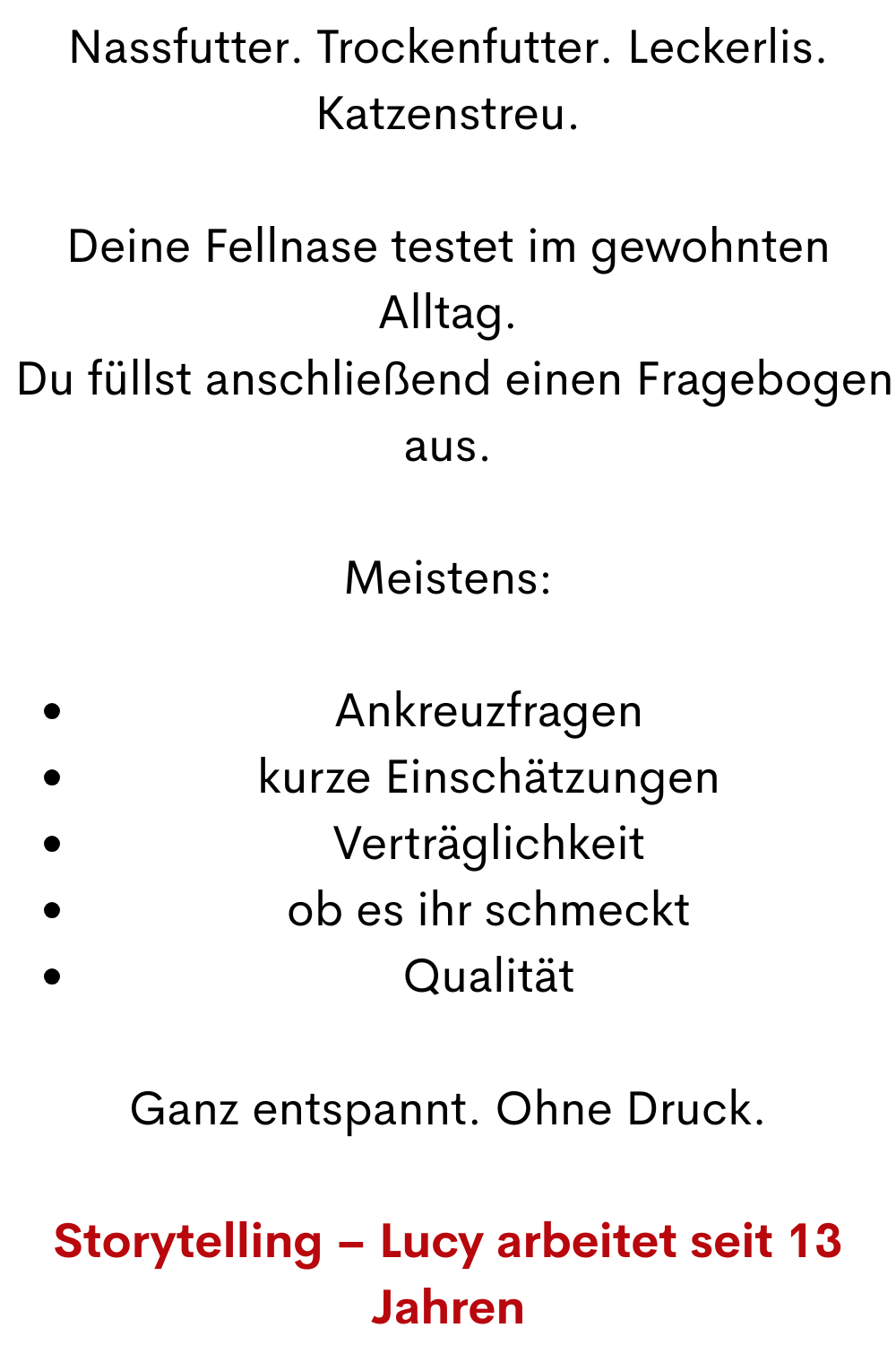 Nassfutter. Trockenfutter. Leckerlis. Katzenstreu.
Deine Fellnase testet im gewohnten Alltag.
 Du füllst anschließend einen Fragebogen aus.
Meistens:
Ankreuzfragen
kurze Einschätzungen
Verträglichkeit
ob es ihr schmeckt
Qualität
Ganz entspannt. Ohne Druck.
Storytelling – Lucy arbeitet seit 13 Jahren
