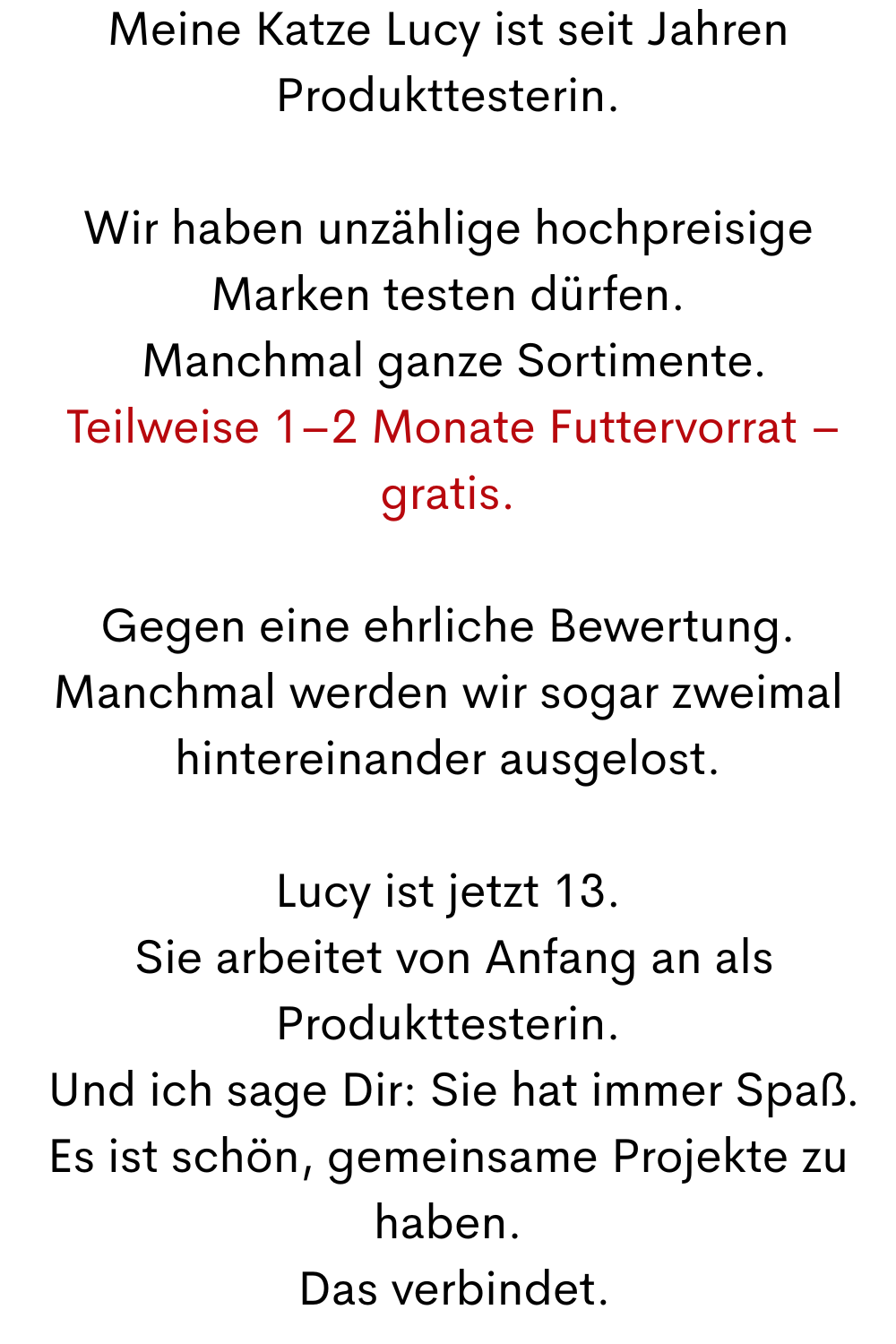 Meine Katze Lucy ist seit Jahren Produkttesterin.
Wir haben unzählige hochpreisige Marken testen dürfen.
 Manchmal ganze Sortimente.
 Teilweise 1–2 Monate Futtervorrat – gratis.
Gegen eine ehrliche Bewertung.
Manchmal werden wir sogar zweimal hintereinander ausgelost.
Lucy ist jetzt 13.
 Sie arbeitet von Anfang an als Produkttesterin.
 Und ich sage Dir: Sie hat immer Spaß.
Es ist schön, gemeinsame Projekte zu haben.
 Das verbindet.
