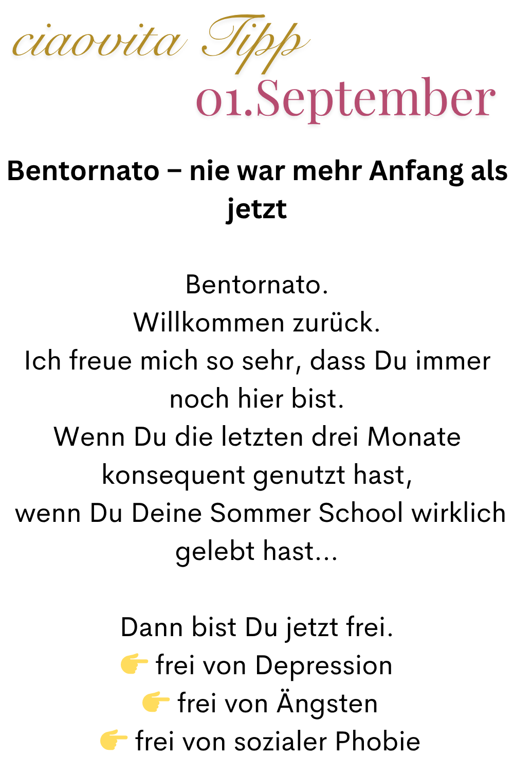 ciaovita Tipp  01. September
Bentornato – nie war mehr Anfang als jetzt
Bentornato.
Willkommen zurück.
Ich freue mich so sehr, dass Du immer noch hier bist.
Wenn Du die letzten drei Monate konsequent genutzt hast,
 wenn Du Deine Sommer School wirklich gelebt hast…
Dann bist Du jetzt frei.
 frei von Depression
  frei von Ängsten
  frei von sozialer Phobie