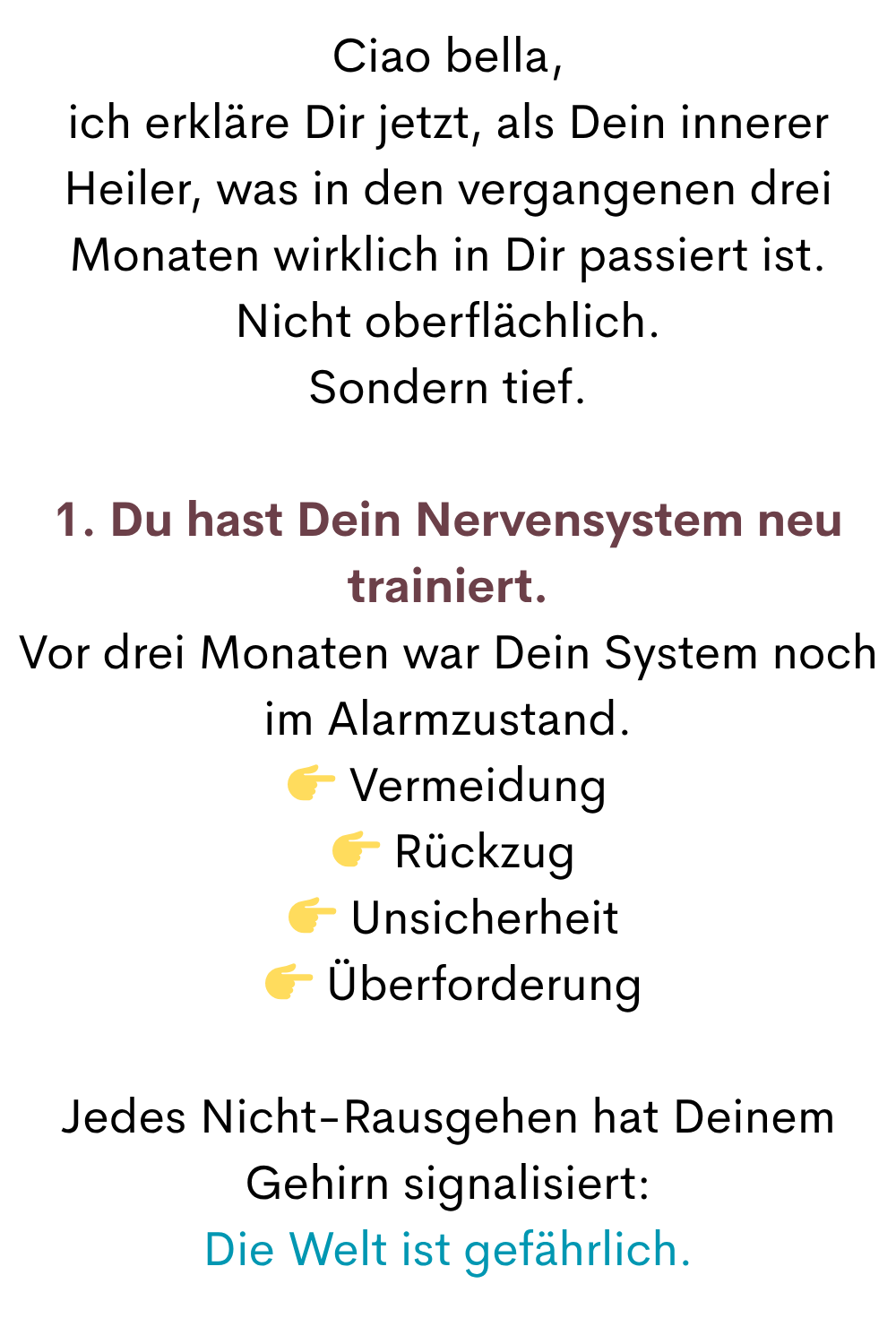 Ciao bella,
ich erkläre Dir jetzt, als Dein innerer Heiler, was in den vergangenen drei Monaten wirklich in Dir passiert ist.
Nicht oberflächlich.
Sondern tief.
1. Du hast Dein Nervensystem neu trainiert.
Vor drei Monaten war Dein System noch im Alarmzustand.
 Vermeidung
  Rückzug
  Unsicherheit
  Überforderung
Jedes Nicht-Rausgehen hat Deinem Gehirn signalisiert:
Die Welt ist gefährlich.
