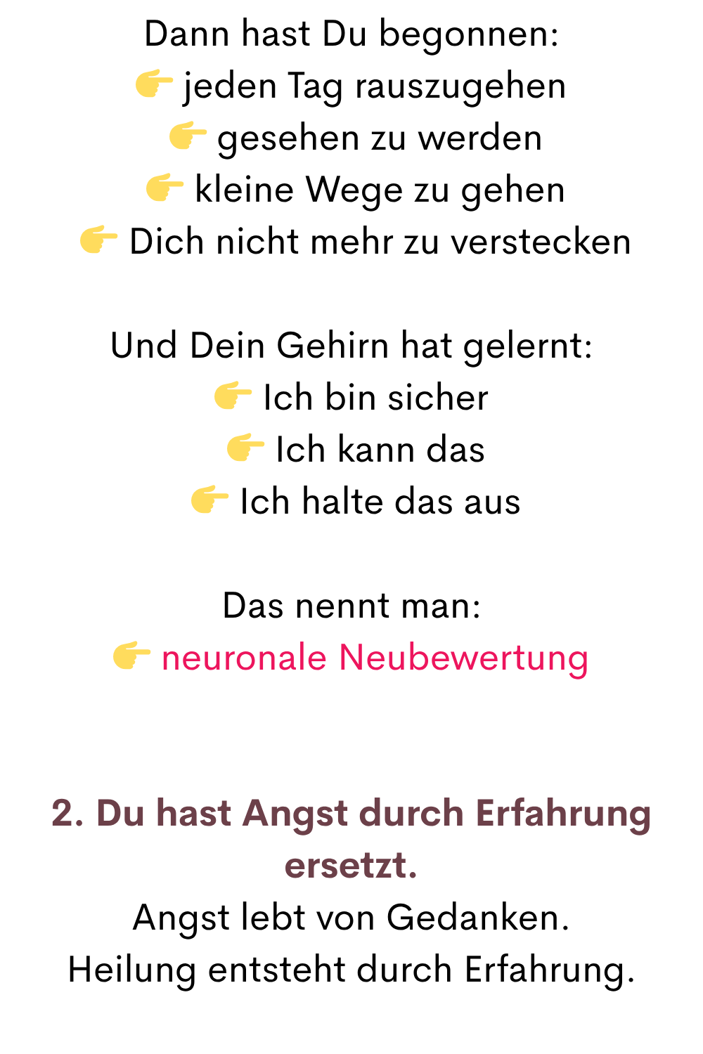 Dann hast Du begonnen:
 jeden Tag rauszugehen
  gesehen zu werden
  kleine Wege zu gehen
  Dich nicht mehr zu verstecken
Und Dein Gehirn hat gelernt:
 Ich bin sicher
  Ich kann das
  Ich halte das aus
Das nennt man:
 neuronale Neubewertung
2. Du hast Angst durch Erfahrung ersetzt.
Angst lebt von Gedanken.
Heilung entsteht durch Erfahrung.
