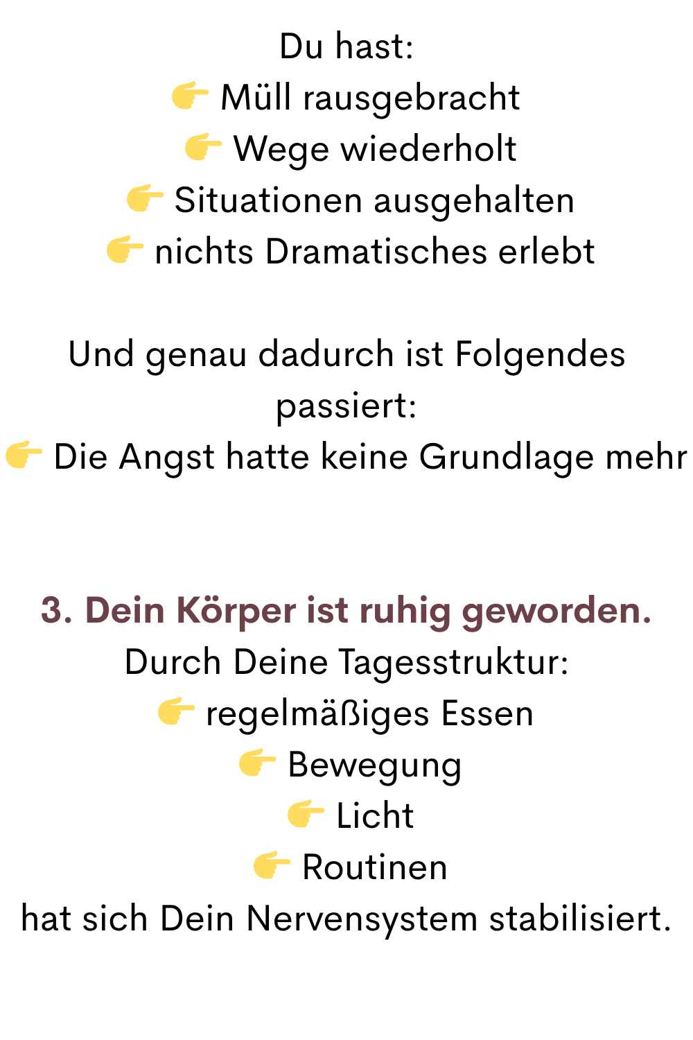 Du hast:
 Müll rausgebracht
  Wege wiederholt
  Situationen ausgehalten
  nichts Dramatisches erlebt
Und genau dadurch ist Folgendes passiert:
 Die Angst hatte keine Grundlage mehr
3. Dein Körper ist ruhig geworden.
Durch Deine Tagesstruktur:
 regelmäßiges Essen
  Bewegung
  Licht
  Routinen
hat sich Dein Nervensystem stabilisiert.
