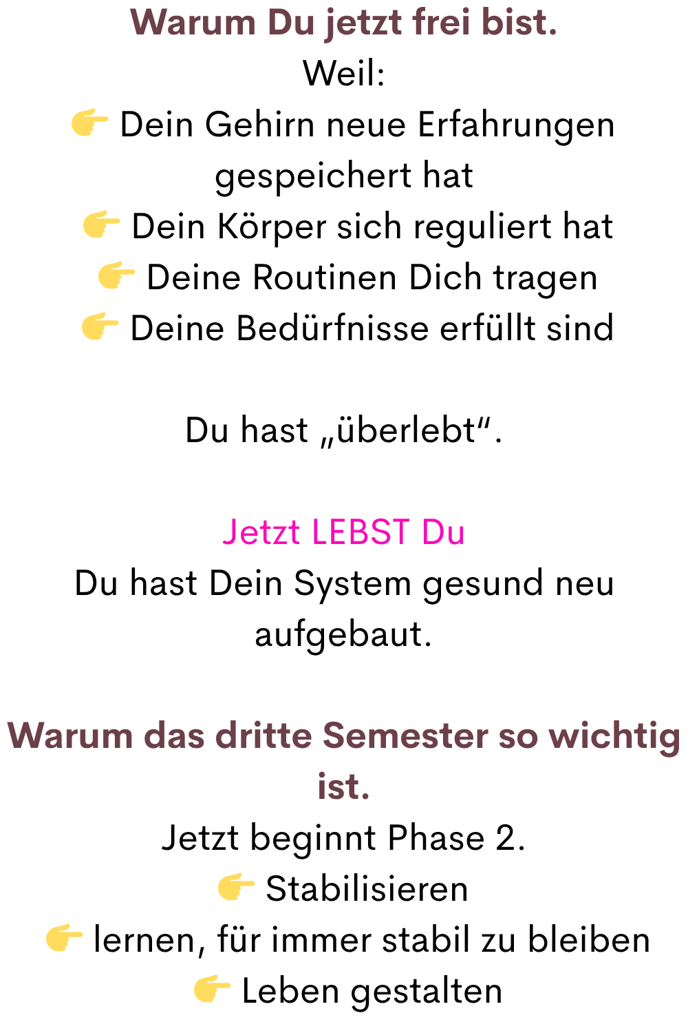 Warum Du jetzt frei bist.
Weil:
 Dein Gehirn neue Erfahrungen gespeichert hat
  Dein Körper sich reguliert hat
  Deine Routinen Dich tragen
  Deine Bedürfnisse erfüllt sind
Du hast „überlebt“.
Jetzt LEBST Du
Du hast Dein System gesund neu aufgebaut.
Warum das dritte Semester so wichtig ist.
Jetzt beginnt Phase 2.
 Stabilisieren
  lernen, für immer stabil zu bleiben
  Leben gestalten
