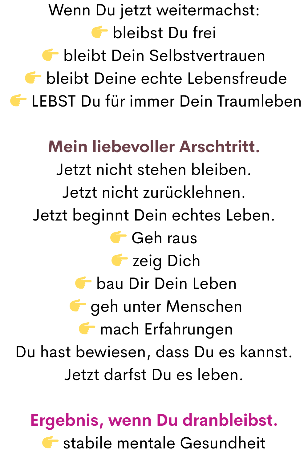Wenn Du jetzt weitermachst:
 bleibst Du frei
  bleibt Dein Selbstvertrauen 
  bleibt Deine echte Lebensfreude
  LEBST Du für immer Dein Traumleben
Mein liebevoller Arschtritt.
Jetzt nicht stehen bleiben.
Jetzt nicht zurücklehnen.
Jetzt beginnt Dein echtes Leben.
 Geh raus
  zeig Dich
  bau Dir Dein Leben
  geh unter Menschen
  mach Erfahrungen
Du hast bewiesen, dass Du es kannst.
Jetzt darfst Du es leben.
Ergebnis, wenn Du dranbleibst.
 stabile mentale Gesundheit
