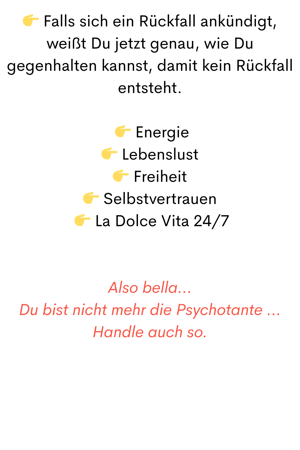  Falls sich ein Rückfall ankündigt, weißt Du jetzt genau, wie Du gegenhalten kannst, damit kein Rückfall entsteht.
  Energie
 Lebenslust
 Freiheit
 Selbstvertrauen
  La Dolce Vita 24/7
Also bella…
Du bist nicht mehr die Psychotante …
Handle auch so.
