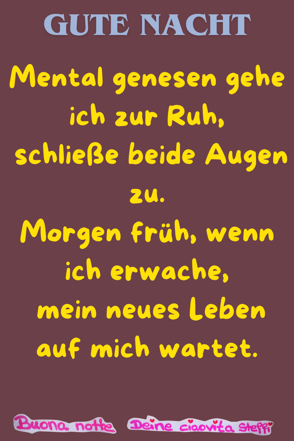 Gute Nacht
Mental genesen gehe ich zur Ruh,
schließe beide Augen zu.
Morgen früh, wenn ich erwache,
mein neues Leben auf mich wartet.
Buonanotte, Deine ciaovita Steffi