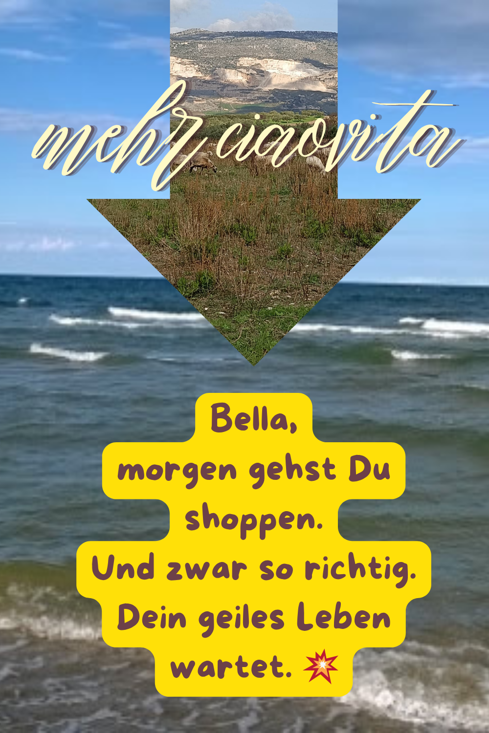 mehr ciaovita
Bella,
morgen gehst Du shoppen.
Und zwar so richtig.
Dein geiles Leben wartet. 
