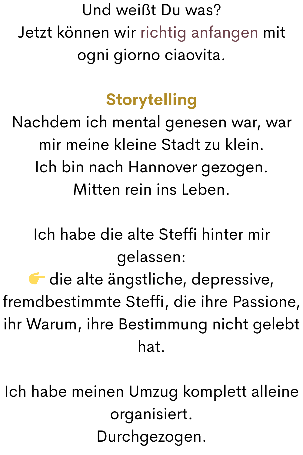 Und weißt Du was?
Jetzt können wir richtig anfangen mit ogni giorno ciaovita.
Storytelling
Nachdem ich mental genesen war, war mir meine kleine Stadt zu klein.
Ich bin nach Hannover gezogen.
Mitten rein ins Leben.
Ich habe die alte Steffi hinter mir gelassen:
 die alte ängstliche, depressive, fremdbestimmte Steffi, die ihre Passione, ihr Warum, ihre Bestimmung nicht gelebt hat.
Ich habe meinen Umzug komplett alleine organisiert.
Durchgezogen.
