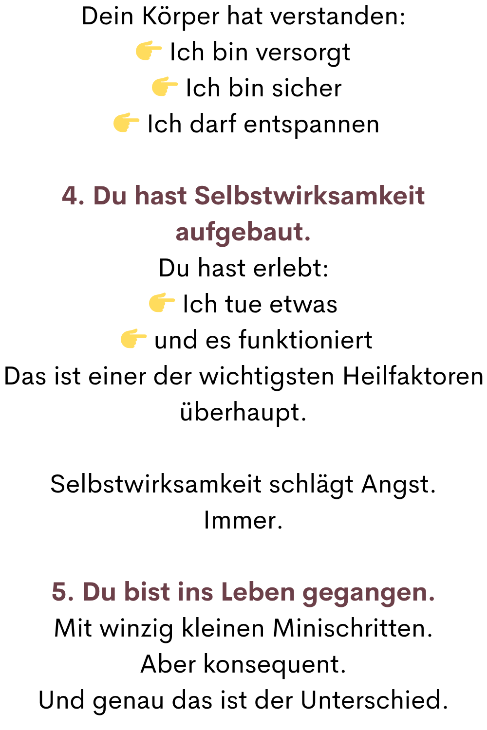 Dein Körper hat verstanden:
 Ich bin versorgt
  Ich bin sicher
  Ich darf entspannen
4. Du hast Selbstwirksamkeit aufgebaut.
Du hast erlebt:
 Ich tue etwas
  und es funktioniert
Das ist einer der wichtigsten Heilfaktoren überhaupt.
Selbstwirksamkeit schlägt Angst.
Immer.
5. Du bist ins Leben gegangen.
Mit winzig kleinen Minischritten.
Aber konsequent.
Und genau das ist der Unterschied.
